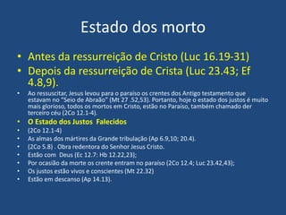 Estado dos morto
• Antes da ressurreição de Cristo (Luc 16.19-31)
• Depois da ressurreição de Crista (Luc 23.43; Ef
4.8,9).
• Ao ressuscitar, Jesus levou para o paraíso os crentes dos Antigo testamento que
estavam no “Seio de Abraão” (Mt 27 .52,53). Portanto, hoje o estado dos justos é muito
mais glorioso, todos os mortos em Cristo, estão no Paraíso, também chamado der
terceiro céu (2Co 12.1-4).
• O Estado dos Justos Falecidos
• (2Co 12.1-4)
• As almas dos mártires da Grande tribulação (Ap 6.9,10; 20.4).
• (2Co 5.8) . Obra redentora do Senhor Jesus Cristo.
• Estão com Deus (Ec 12.7: Hb 12.22,23);
• Por ocasião da morte os crente entram no paraíso (2Co 12.4; Luc 23.42,43);
• Os justos estão vivos e conscientes (Mt 22.32)
• Estão em descanso (Ap 14.13).
 