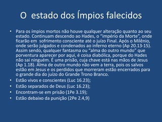 O estado dos Ímpios falecidos
• Para os ímpios mortos não houve qualquer alteração quanto ao seu
estado. Continuam descendo ao Hades, o “império da Morte”, onde
ficarão em sofrimento consciente até o juízo Final. Após o Milênio,
onde serão julgados e condenados ao inferno eterno (Ap 20.13-15).
Assim sendo, qualquer fantasma ou “alma do outro mundo” que
porventura aparecer por aqui, é coisa diabólica, porque do Hades
não sai ninguém. É uma prisão, cuja chave está nas mãos de Jesus
(Ap 1.18). Alma de outro mundo não vem a terra, pois os salvos
estão em Jesus e os perdidos que morreram estão encerrados para
o grande dia do juízo do Grande Trono Branco.
• Estão vivos e conscientes (Luc 16.23);
• Estão separados de Deus (Luc 16.23);
• Encontram-se em prisão (1Pe 3.19);
• Estão debaixo da punição (2Pe 2.4,9)
 