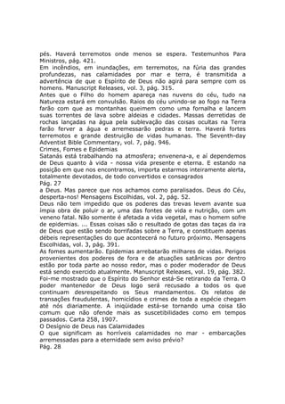 pés. Haverá terremotos onde menos se espera. Testemunhos Para
Ministros, pág. 421.
Em incêndios, em inundações, em terremotos, na fúria das grandes
profundezas, nas calamidades por mar e terra, é transmitida a
advertência de que o Espírito de Deus não agirá para sempre com os
homens. Manuscript Releases, vol. 3, pág. 315.
Antes que o Filho do homem apareça nas nuvens do céu, tudo na
Natureza estará em convulsão. Raios do céu unindo-se ao fogo na Terra
farão com que as montanhas queimem como uma fornalha e lancem
suas torrentes de lava sobre aldeias e cidades. Massas derretidas de
rochas lançadas na água pela sublevação das coisas ocultas na Terra
farão ferver a água e arremessarão pedras e terra. Haverá fortes
terremotos e grande destruição de vidas humanas. The Seventh-day
Adventist Bible Commentary, vol. 7, pág. 946.
Crimes, Fomes e Epidemias
Satanás está trabalhando na atmosfera; envenena-a, e aí dependemos
de Deus quanto à vida - nossa vida presente e eterna. E estando na
posição em que nos encontramos, importa estarmos inteiramente alerta,
totalmente devotados, de todo convertidos e consagrados
Pág. 27
a Deus. Mas parece que nos achamos como paralisados. Deus do Céu,
desperta-nos! Mensagens Escolhidas, vol. 2, pág. 52.
Deus não tem impedido que os poderes das trevas levem avante sua
ímpia obra de poluir o ar, uma das fontes de vida e nutrição, com um
veneno fatal. Não somente é afetada a vida vegetal, mas o homem sofre
de epidemias. ... Essas coisas são o resultado de gotas das taças da ira
de Deus que estão sendo borrifadas sobre a Terra, e constituem apenas
débeis representações do que acontecerá no futuro próximo. Mensagens
Escolhidas, vol. 3, pág. 391.
As fomes aumentarão. Epidemias arrebatarão milhares de vidas. Perigos
provenientes dos poderes de fora e de atuações satânicas por dentro
estão por toda parte ao nosso redor, mas o poder moderador de Deus
está sendo exercido atualmente. Manuscript Releases, vol. 19, pág. 382.
Foi-me mostrado que o Espírito do Senhor está-Se retirando da Terra. O
poder mantenedor de Deus logo será recusado a todos os que
continuam desrespeitando os Seus mandamentos. Os relatos de
transações fraudulentas, homicídios e crimes de toda a espécie chegam
até nós diariamente. A iniqüidade está-se tornando uma coisa tão
comum que não ofende mais as suscetibilidades como em tempos
passados. Carta 258, 1907.
O Desígnio de Deus nas Calamidades
O que significam as horríveis calamidades no mar - embarcações
arremessadas para a eternidade sem aviso prévio?
Pág. 28
 