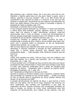 Não podemos usar o Espírito Santo. Ele é que deve servir-Se de nós.
Mediante o Espírito opera Deus em Seu povo "tanto o querer como o
efetuar, segundo a Sua boa vontade". Filip. 2:13. Mas muitos não se
submeterão a isto. Querem-se dirigir a si mesmos. É por isso que não
recebem o celeste dom. Unicamente aos que esperam humildemente em
Deus, que estão atentos à Sua guia e graça, é concedido o Espírito. O
Desejado de Todas as Nações, pág. 672.
Desimpedir o Caminho Para a Chuva Serôdia
Vi que ninguém poderia participar do "refrigério" a menos que obtivesse
a vitória sobre toda tentação, orgulho, egoísmo, amor ao mundo, e
sobre toda má palavra e ação. Deveríamos, portanto, estar-nos
aproximando mais e mais do Senhor, e achar-nos fervorosamente à
procura daquela preparação necessária para nos habilitar a estar em pé
na batalha do dia do Senhor. Primeiros Escritos, pág. 71.
Cumpre-nos remediar os defeitos de caráter, purificar de toda a
contaminação o templo da alma. Então a chuva serôdia cairá sobre nós,
como caiu a temporã sobre os discípulos no dia de Pentecostes.
Testemunhos Seletos, vol. 2, pág. 69.
Não há coisa alguma que Satanás tema tanto como que o povo de Deus
desimpeça o caminho mediante a remoção de todo impedimento, de
modo que o Senhor possa derramar Seu Espírito sobre uma
enfraquecida igreja. ... Toda tentação, toda influência contrária seja ela
franca ou
Pág. 193
oculta, será resistida com êxito, "não por força, nem por violência, mas
pelo Meu Espírito, diz o Senhor dos exércitos". Zac. 4:6. Mensagens
Escolhidas, vol. 1, pág. 124.
A chuva serôdia virá, e a bênção de Deus encherá toda alma que estiver
purificada de toda contaminação. É nossa obra hoje entregar nossa alma
a Cristo, para estarmos preparados para o tempo de refrigério pela
presença do Senhor - preparados para o batismo do Espírito Santo.
Mensagens Escolhidas, vol. 1, pág. 191.
Ser Trabalhadores Diligentes no Serviço de Cristo
Quando as igrejas se tornarem igrejas vivas e atuantes, o Espírito Santo
será concedido em resposta ao seu sincero pedido. ... Então as janelas
do Céu se abrirão para os aguaceiros da chuva serôdia. Review and
Herald, 25 de fevereiro de 1890.
O grande derramamento do Espírito de Deus, o qual ilumina a Terra
toda com Sua glória, não há de ter lugar enquanto não tivermos um
povo esclarecido, que conheça por experiência o que seja ser
cooperador de Deus. Quando tivermos uma consagração completa, de
todo o coração, ao serviço de Cristo, Deus reconhecerá esse fato
mediante um derramamento, sem medida, de Seu Espírito; mas isso
 