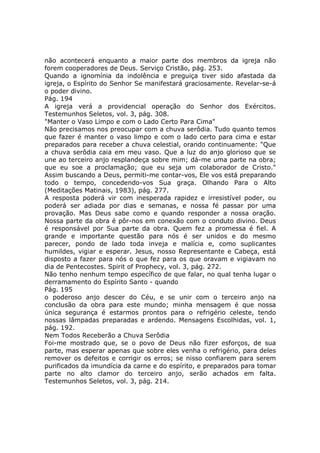 não acontecerá enquanto a maior parte dos membros da igreja não
forem cooperadores de Deus. Serviço Cristão, pág. 253.
Quando a ignomínia da indolência e preguiça tiver sido afastada da
igreja, o Espírito do Senhor Se manifestará graciosamente. Revelar-se-á
o poder divino.
Pág. 194
A igreja verá a providencial operação do Senhor dos Exércitos.
Testemunhos Seletos, vol. 3, pág. 308.
"Manter o Vaso Limpo e com o Lado Certo Para Cima"
Não precisamos nos preocupar com a chuva serôdia. Tudo quanto temos
que fazer é manter o vaso limpo e com o lado certo para cima e estar
preparados para receber a chuva celestial, orando continuamente: "Que
a chuva serôdia caia em meu vaso. Que a luz do anjo glorioso que se
une ao terceiro anjo resplandeça sobre mim; dá-me uma parte na obra;
que eu soe a proclamação; que eu seja um colaborador de Cristo."
Assim buscando a Deus, permiti-me contar-vos, Ele vos está preparando
todo o tempo, concedendo-vos Sua graça. Olhando Para o Alto
(Meditações Matinais, 1983), pág. 277.
A resposta poderá vir com inesperada rapidez e irresistível poder, ou
poderá ser adiada por dias e semanas, e nossa fé passar por uma
provação. Mas Deus sabe como e quando responder a nossa oração.
Nossa parte da obra é pôr-nos em conexão com o conduto divino. Deus
é responsável por Sua parte da obra. Quem fez a promessa é fiel. A
grande e importante questão para nós é ser unidos e do mesmo
parecer, pondo de lado toda inveja e malícia e, como suplicantes
humildes, vigiar e esperar. Jesus, nosso Representante e Cabeça, está
disposto a fazer para nós o que fez para os que oravam e vigiavam no
dia de Pentecostes. Spirit of Prophecy, vol. 3, pág. 272.
Não tenho nenhum tempo específico de que falar, no qual tenha lugar o
derramamento do Espírito Santo - quando
Pág. 195
o poderoso anjo descer do Céu, e se unir com o terceiro anjo na
conclusão da obra para este mundo; minha mensagem é que nossa
única segurança é estarmos prontos para o refrigério celeste, tendo
nossas lâmpadas preparadas e ardendo. Mensagens Escolhidas, vol. 1,
pág. 192.
Nem Todos Receberão a Chuva Serôdia
Foi-me mostrado que, se o povo de Deus não fizer esforços, de sua
parte, mas esperar apenas que sobre eles venha o refrigério, para deles
remover os defeitos e corrigir os erros; se nisso confiarem para serem
purificados da imundícia da carne e do espírito, e preparados para tomar
parte no alto clamor do terceiro anjo, serão achados em falta.
Testemunhos Seletos, vol. 3, pág. 214.
 