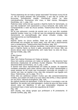 Temos esperança de ver toda a igreja reavivada? Tal tempo nunca há de
vir. Há na igreja pessoas não convertidas, e que não se unirão em
fervorosa,    prevalecente    oração.   Precisamos   entrar   na   obra
individualmente. Precisamos orar mais, e falar menos. Mensagens
Escolhidas, vol. 1, pág. 122.
Podemos estar certos de que quando o Espírito Santo for derramado, os
que não receberam nem apreciaram a chuva temporã, não verão nem
compreenderão o valor da chuva serôdia. Testemunhos Para Ministros,
pág. 399.
Só os que estiverem vivendo de acordo com a luz que têm recebido
poderão receber maior luz. A não ser que nos estejamos desenvolvendo
diariamente na exemplificação das ativas virtudes cristãs, não
reconheceremos as manifestações do
Pág. 196
Espírito Santo na chuva serôdia. Pode ser que ela esteja sendo
derramada nos corações ao nosso redor, mas nós não a discerniremos
nem a receberemos. Testemunhos Para Ministros, pág. 507.
Aqueles que não fazem esforços decididos, mas esperam simplesmente
que o Espírito Santo os force à ação, perecerão em trevas. Não vos
deveis deixar estar tranqüilamente, sem nada fazer na obra de Deus.
Serviço Cristão, pág. 228.
14
O Alto Clamor
Pág. 197
Deus Tem Pedras Preciosas em Todas as Igrejas
Deus tem pedras preciosas em todas as igrejas, e não devemos fazer
denúncias impetuosas do professo mundo religioso. The Seventh-day
Adventist Bible Commentary, vol. 4, pág. 1.184.
O Senhor tem Seus representantes em todas as igrejas. As especiais
verdades probantes para estes últimos dias não foram apresentadas a
essas pessoas de tal modo que trouxessem convicção ao coração e à
mente; por isso, ao rejeitar a luz, elas não romperam sua ligação com
Deus. Testimonies, vol. 6, págs. 70 e 71.
Entre eles [os católicos] existem muitos que são conscienciosíssimos
cristãos, que andam em toda a luz que sobre eles brilha, e Deus operará
em seu favor. Obreiros Evangélicos, pág. 329.
No capítulo dezoito do Apocalipse, o povo de Deus é convidado a sair de
Babilônia. De acordo com esta passagem, muitos do povo de Deus ainda
devem estar em Babilônia. E em que corporações religiosas se
encontrará hoje a maior parte dos seguidores de Cristo?
Pág. 198
Sem dúvida, nas várias igrejas que professam a fé protestante. O
Grande Conflito, pág. 383.
 