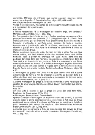 comovido. Milhares de milhares que nunca ouviram palavras como
essas, escutá-las-ão. O Grande Conflito, págs. 603, 604 e 606.
O Coração da Última Mensagem de Deus
Vários me escreveram, indagando se a mensagem da justificação pela fé
é a mensagem do terceiro anjo,
Pág. 200
e tenho respondido: "É a mensagem do terceiro anjo, em verdade."
Mensagens Escolhidas, vol. 1, pág. 372.
Em Sua grande misericórdia, enviou o Senhor preciosa mensagem a Seu
povo por intermédio dos pastores [E. J.] Waggoner e [A. T.] Jones. Esta
mensagem devia pôr de maneira mais preeminente diante do mundo o
Salvador crucificado, o sacrifício pelos pecados de todo o mundo.
Apresentava a justificação pela fé no Fiador; convidava o povo para
receber a justiça de Cristo, que se manifesta na obediência a todos os
mandamentos de Deus.
Muitos perderam Jesus de vista. Deviam ter tido o olhar fixo em Sua
divina pessoa, em Seus méritos e em Seu imutável amor pela família
humana. Todo o poder foi entregue em Suas mãos, para que Ele
pudesse dar ricos dons aos homens, transmitindo o inestimável dom de
Sua justiça ao impotente ser humano. Esta é a mensagem que Deus
manda proclamar ao mundo. É a terceira mensagem angélica que deve
ser proclamada com alto clamor e regada com o derramamento de Seu
Espírito Santo em grande medida. Testemunhos Para Ministros, págs. 91
e 92.
A mensagem da justiça de Cristo há de soar desde uma até a outra
extremidade da Terra, a fim de preparar o caminho ao Senhor. Esta é a
glória de Deus com que será encerrada a mensagem do terceiro anjo.
Testemunhos Seletos, vol. 2, pág. 373.
A última mensagem de graça a ser dada ao mundo, é uma revelação do
caráter do amor divino. Os filhos de Deus devem manifestar Sua glória.
Revelarão
Pág. 201
em sua vida e caráter o que a graça de Deus por eles tem feito.
Parábolas de Jesus, págs. 415 e 416.
A Mensagem Avançará com Grande Poder
Quando a terceira mensagem se avolumar num alto clamor, e quando
grande poder e glória acompanharem a obra final, o fiel povo de Deus
participará dessa glória. É a chuva serôdia que os reanima e fortalece
para passarem pelo tempo de angústia. The Seventh-day Adventist
Bible Commentary, vol. 7, pág. 984.
À medida que se aproxima o fim, os testemunhos dos servos de Deus
tornar-se-ão mais decididos e mais poderosos. Mensagens Escolhidas,
vol. 3, pág. 407.
 