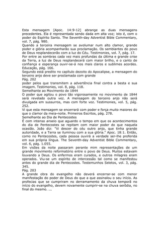 Esta mensagem [Apoc. 14:9-12] abrange as duas mensagens
precedentes. Ela é representada sendo dada em alta voz; isto é, com o
poder do Espírito Santo. The Seventh-day Adventist Bible Commentary,
vol. 7, pág. 980.
Quando a terceira mensagem se avolumar num alto clamor, grande
poder e glória acompanharão sua proclamação. Os semblantes do povo
de Deus resplandecerão com a luz do Céu. Testimonies, vol. 7, pág. 17.
Por entre as sombras cada vez mais profundas da última e grande crise
da Terra, a luz de Deus resplandecerá com maior brilho, e o canto de
confiança e esperança ouvir-se-á nos mais claros e sublimes acordes.
Educação, pág. 166.
Segundo está predito no capítulo dezoito do Apocalipse, a mensagem do
terceiro anjo deve ser proclamada com grande
Pág. 202
poder pelos que transmitem a advertência final contra a besta e sua
imagem. Testimonies, vol. 8, pág. 118.
Semelhante ao Movimento de 1844
O poder que agitou o povo tão vigorosamente no movimento de 1844
será revelado outra vez. A mensagem do terceiro anjo não será
divulgada em sussurros, mas com forte voz. Testimonies, vol. 5, pág.
252.
Vi que esta mensagem se encerrará com poder e força muito maiores do
que o clamor da meia-noite. Primeiros Escritos, pág. 278.
Semelhante ao Dia de Pentecostes
É com intenso anseio que aguardo o tempo em que os acontecimentos
do dia de Pentecostes se repitam com maior poder do que naquela
ocasião. João diz: "Vi descer do céu outro anjo, que tinha grande
autoridade, e a Terra se iluminou com a sua glória." Apoc. 18:1. Então,
como no Pentecostes, cada pessoa ouvirá a verdade ser-lhe proferida
em sua própria língua. The Seventh-day Adventist Bible Commentary,
vol. 6, pág. 1.055.
Em visões da noite passaram perante mim representações de um
grande movimento reformatório entre o povo de Deus. Muitos estavam
louvando a Deus. Os enfermos eram curados, e outros milagres eram
operados. Viu-se um espírito de intercessão tal como se manifestou
antes do grande dia de Pentecostes. Testemunhos Seletos, vol. 3, pág.
345.
Pág. 203
A grande obra do evangelho não deverá encerrar-se com menor
manifestação do poder de Deus do que a que assinalou o seu início. As
profecias que se cumpriram no derramamento da chuva temporã no
início do evangelho, devem novamente cumprir-se na chuva serôdia, no
final do mesmo. ...
 