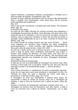 regras inibidoras e cautelosos métodos, proclamarão a verdade com a
força do poder do Espírito. Evangelismo, pág. 700.
Quando os seres celestiais perceberem que os homens não apresentarão
mais a verdade com simplicidade, como Jesus fazia, até as crianças
serão impelidas pelo Espírito de
Pág. 207
Deus e pôr-se-ão a proclamar a verdade para este tempo. The Southern
Work, pág. 66.
O Ministério dos Anjos
Os anjos do Céu estão influindo em mentes humanas para despertar a
investigação dos assuntos da Bíblia. Será efetuada uma obra muito mais
ampla do que já foi realizada, e nem um pouco de sua glória irá para os
homens, pois os anjos que ministram a favor dos que hão de herdar a
salvação, estão trabalhando de dia e de noite. Counsels to Writers and
Editors, pág. 140.
Em nosso mundo há muitos homens que são como Cornélio. ... Assim
como trabalhou por Cornélio, Deus trabalha por esses verdadeiros
porta-estandartes. ... Como Cornélio, eles obterão conhecimento de
Deus pela visita de anjos do Céu. Carta 197, 1904.
Ao aliar-se o poder divino com o esforço humano, a obra se propagará
como o fogo na palha. Deus empregará instrumentos cuja origem o
homem será incapaz de discernir; os anjos farão uma obra que os
homens poderiam haver tido a bênção de realizar, não houvessem eles
negligenciado atender aos reclamos de Deus. Mensagens Escolhidas,
vol. 1, pág. 118.
Amplitude Mundial da Proclamação
O anjo que se une na proclamação da mensagem do terceiro anjo, deve
iluminar a Terra toda com a sua glória. Prediz-se com isto uma obra de
extensão mundial e de extraordinário poder. ... Servos de Deus,
Pág. 208
com o rosto iluminado e a resplandecer de santa consagração, apressar-
se-ão de um lugar para outro para proclamar a mensagem do Céu. Por
milhares de vozes em toda a extensão da Terra, será dada a
advertência. O Grande Conflito, págs. 611 e 612.
A mensagem do anjo que acompanha o terceiro deve agora ser
transmitida a todas as partes do mundo. Deve ser a mensagem da
colheita, e toda a Terra se iluminará com a glória de Deus. Carta 86,
1900.
Quando a tormenta da perseguição realmente irromper sobre nós, ... a
mensagem do terceiro anjo se avolumará num alto clamor, e toda a
Terra se iluminará com a glória do Senhor. Testimonies, vol. 6, pág.
401.
 