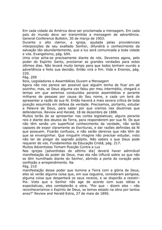 Em cada cidade da América deve ser proclamada a mensagem. Em cada
país do mundo deve ser transmitida a mensagem de advertência.
General Conference Bulletin, 30 de março de 1903.
Durante o alto clamor, a igreja, ajudada pelas providenciais
interposições de seu exaltado Senhor, difundirá o conhecimento da
salvação tão abundantemente, que a luz será comunicada a toda cidade
e vila. Evangelismo, pág. 694.
Uma crise acha-se precisamente diante de nós. Devemos agora, pelo
poder do Espírito Santo, proclamar as grandes verdades para estes
últimos dias. Não levará muito tempo para que todos tenham ouvido a
advertência e feito sua decisão. Então virá o fim. Vida e Ensinos, pág.
220.
Pág. 209
Reis, Legisladores e Assembléias Ouvem a Mensagem
Agora não nos parece ser possível que alguém tenha de ficar em pé
sozinho; mas, se Deus alguma vez falou por meu intermédio, chegará o
tempo em que seremos conduzidos perante assembléias e perante
milhares de pessoas por causa do Seu nome, e cada um terá de
apresentar a razão de sua fé. Então haverá a mais severa crítica de toda
posição assumida em defesa da verdade. Precisamos, portanto, estudar
a Palavra de Deus, para saber por que cremos nas doutrinas que
defendemos. Review and Herald, 18 de dezembro de 1888.
Muitos terão de se apresentar nas cortes legislativas; alguns perante
reis e diante dos doutos da Terra, para responderem por sua fé. Os que
não têm senão um superficial conhecimento da verdade, não serão
capazes de expor claramente as Escrituras, e dar razões definidas da fé
que possuem. Ficarão confusos, e não serão obreiros que não têm de
que se envergonhar. Que ninguém imagine não precisar estudar, visto
não ter de pregar do sagrado púlpito. Não sabeis o que Deus pode
requerer de vós. Fundamentos da Educação Cristã, pág. 217.
Muitos Adventistas Tomam Posição Contra a Luz
Nas igrejas [adventistas do sétimo dia] deverá haver admirável
manifestação do poder de Deus, mas ela não influirá sobre os que não
se têm humilhado diante do Senhor, abrindo a porta do coração pela
confissão e arrependimento. Na
Pág. 210
manifestação desse poder que ilumina a Terra com a glória de Deus,
eles só verão alguma coisa que, em sua cegueira, consideram perigosa,
alguma coisa que despertará os seus receios, e se disporão a resistir-
lhe. Visto que o Senhor não age de acordo com suas idéias e
expectativas, eles combaterão a obra. "Por que - dizem eles - não
reconheceríamos o Espírito de Deus, se temos estado na obra por tantos
anos?" Review and Herald Extra, 27 de maio de 1890.
 