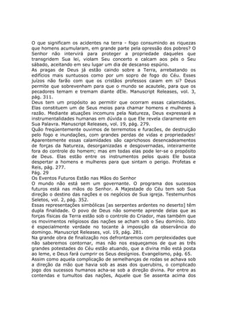 O que significam os acidentes na terra - fogo consumindo as riquezas
que homens acumularam, em grande parte pela opressão dos pobres? O
Senhor não intervirá para proteger a propriedade daqueles que
transgridem Sua lei, violam Seu concerto e calcam aos pés o Seu
sábado, aceitando em seu lugar um dia de descanso espúrio.
As pragas de Deus já estão caindo sobre a Terra, arrebatando os
edifícios mais suntuosos como por um sopro de fogo do Céu. Esses
juízos não farão com que os cristãos professos caiam em si? Deus
permite que sobrevenham para que o mundo se acautele, para que os
pecadores temam e tremam diante dEle. Manuscript Releases, vol. 3,
pág. 311.
Deus tem um propósito ao permitir que ocorram essas calamidades.
Elas constituem um de Seus meios para chamar homens e mulheres à
razão. Mediante atuações incomuns pela Natureza, Deus expressará a
instrumentalidades humanas em dúvida o que Ele revela claramente em
Sua Palavra. Manuscript Releases, vol. 19, pág. 279.
Quão freqüentemente ouvimos de terremotos e furacões, de destruição
pelo fogo e inundações, com grandes perdas de vidas e propriedades!
Aparentemente essas calamidades são caprichosos desencadeamentos
de forças da Natureza, desorganizadas e desgovernadas, inteiramente
fora do controle do homem; mas em todas elas pode ler-se o propósito
de Deus. Elas estão entre os instrumentos pelos quais Ele busca
despertar a homens e mulheres para que sintam o perigo. Profetas e
Reis, pág. 277.
Pág. 29
Os Eventos Futuros Estão nas Mãos do Senhor
O mundo não está sem um governante. O programa dos sucessos
futuros está nas mãos do Senhor. A Majestade do Céu tem sob Sua
direção o destino das nações e os negócios de Sua igreja. Testemunhos
Seletos, vol. 2, pág. 352.
Essas representações simbólicas [as serpentes ardentes no deserto] têm
dupla finalidade. O povo de Deus não somente aprende delas que as
forças físicas da Terra estão sob o controle do Criador, mas também que
os movimentos religiosos das nações se acham sob o Seu domínio. Isto
é especialmente verdade no tocante à imposição da observância do
domingo. Manuscript Releases, vol. 19, pág. 281.
Na grande obra de finalização nos defrontaremos com perplexidades que
não saberemos contornar, mas não nos esqueçamos de que as três
grandes potestades do Céu estão atuando, que a divina mão está posta
ao leme, e Deus fará cumprir os Seus desígnios. Evangelismo, pág. 65.
Assim como aquela complicação de semelhanças de rodas se achava sob
a direção da mão que havia sob as asas dos querubins, o complicado
jogo dos sucessos humanos acha-se sob a direção divina. Por entre as
contendas e tumultos das nações, Aquele que Se assenta acima dos
 