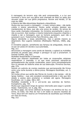 A mensagem do terceiro anjo não será compreendida, e a luz que
iluminará a Terra com sua glória será chamada de falsa luz pelos que
recusam andar em sua glória progressiva. Review and Herald, 27 de
maio de 1890.
A Maioria dos Não-Adventistas Rejeitará a Advertência
Muitos dos que ouvem a mensagem - o maior número deles - não darão
crédito à solene advertência. Muitos serão achados desleais aos
mandamentos de Deus, que são uma prova do caráter. Os servos de
Deus serão chamados entusiastas. Os ministros aconselharão o povo a
não os ouvirem. Noé recebeu o mesmo tratamento enquanto o Espírito o
impelia a dar a mensagem, quer os homens quisessem, quer não a
quisessem ouvir. Testemunhos Para Ministros, pág. 233.
Alguns atenderão a essas advertências, mas a grande maioria as
desprezará. Nos Lugares Celestiais (Meditações Matinais, 1968), pág.
343.
O ministério popular, semelhante aos fariseus da antiguidade, cheio de
ira por ser posta em dúvida a sua autoridade,
Pág. 211
denunciará a mensagem como sendo de Satanás, e agitará as multidões
amantes do pecado para ultrajar e perseguir os que a proclamam. O
Grande Conflito, pág. 607.
Multidões Responderão à Chamada
Almas que estavam espalhadas por todas as corporações religiosas
responderam à chamada, e os que eram preciosos retiraram-se
apressadamente das igrejas condenadas, assim como precipitadamente
fora Ló retirado de Sodoma antes de sua destruição. Primeiros Escritos,
pág. 279.
Haverá um exército de crentes resolutos que permanecerão tão firmes
como uma rocha durante a última prova. Mensagens Escolhidas, vol. 3,
pág. 390.
Há muitas almas que sairão das fileiras do mundo e das igrejas - até da
Igreja Católica - cujo zelo excederá consideravelmente o dos que têm
estado a postos para proclamar a verdade até agora. Mensagens
Escolhidas, vol. 3, págs. 386 e 387.
Multidões receberão a fé e unir-se-ão aos exércitos do Senhor.
Evangelismo, pág. 700.
Muitos que vaguearam longe do aprisco retornarão para seguir o grande
Pastor. Testimonies, vol. 6, pág. 401.
Na África pagã, nas terras católicas da Europa e da América do Sul, na
China, na Índia, nas ilhas do mar e em todos os escuros recantos da
Terra, Deus tem em reserva um firmamento de escolhidos que brilharão
em meio às trevas,
Pág. 212
 