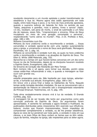 revelando claramente a um mundo apóstata o poder transformador da
obediência a Sua lei. Mesmo agora eles estão aparecendo em toda
nação, entre toda língua e povo; e na hora da mais profunda apostasia,
quando o supremo esforço de Satanás for feito no sentido de que
"todos, pequenos e grandes, ricos e pobres, livres e servos" (Apoc.
13:16), recebam, sob pena de morte, o sinal de submissão a um falso
dia de repouso, esses fiéis, "irrepreensíveis e sinceros, filhos de Deus
inculpáveis no meio de uma geração corrompida e perversa",
resplandecerão "como astros no mundo". Filip. 2:15. Profetas e Reis,
págs. 188 e 189.
Milhares Convertidos num Dia
Milhares da hora undécima verão e reconhecerão a verdade. ... Essas
conversões à verdade operar-se-ão com uma rapidez surpreendente
para a igreja, e unicamente o nome de Deus será glorificado. Mensagens
Escolhidas, vol. 2, pág. 16.
Milhares se converterão à verdade num dia, os quais na hora undécima
verão e reconhecerão a verdade e as atuações do Espírito de Deus. The
Ellen G. White 1888 Materials, pág. 755.
Aproxima-se o tempo em que haverá tantos conversos em um dia como
houve no dia de Pentecostes, depois de os discípulos haverem recebido
o Espírito Santo. Evangelismo, pág. 692.
Os Sinceros de Coração não Hesitarão por Mais Tempo
Bom número não o vê agora, para tomar sua decisão, porém estas
coisas estão-lhes influenciando a vida; e quando a mensagem se fizer
ouvir com grande voz,
Pág. 213
estarão preparados para ela. Não hesitarão por mais tempo, adiantar-
se-ão, e tomarão sua atitude. Evangelismo, págs. 300 e 301.
Em breve virá a prova final a todos os habitantes da Terra. Naquele
tempo serão tomadas decisões imediatas. Os que se convenceram sob a
apresentação da Palavra se colocarão sob o ensangüentado estandarte
do Príncipe Emanuel. Testimonies, vol. 9, pág. 149.

Toda alma verdadeiramente sincera virá à luz da verdade. O Grande
Conflito, pág. 522.
A mensagem há de ser levada não tanto por argumentos como pela
convicção profunda do Espírito de Deus. Os argumentos foram
apresentados. A semente foi semeada e agora brotará e frutificará. As
publicações distribuídas pelos missionários têm exercido sua influência;
todavia, muitos que ficaram impressionados, foram impedidos de
compreender completamente a verdade, ou de lhe prestar obediência.
Agora os raios de luz penetram por toda parte, a verdade é vista em sua
clareza, e os leais filhos de Deus cortam os liames que os têm retido.
Laços de família, relações na igreja, são impotentes para os deter agora.
 