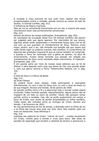 A verdade é mais preciosa do que tudo mais. Apesar das forças
arregimentadas contra a verdade, grande número se coloca ao lado do
Senhor. O Grande Conflito, pág. 612.
A Influência da Página Impressa
Mais de mil se converterão brevemente em um dia, a maioria dos quais
reconhecerá haver sido primeiramente convencidos
Pág. 214
através da leitura de nossas publicações. Evangelismo, pág. 693.
Os resultados da circulação deste livro [O Grande Conflito] não devem
ser julgados pelo que agora aparece. Por intermédio de sua leitura,
algumas almas serão despertadas e encontrarão forças para unir-se de
vez com os que guardam os mandamentos de Deus. Número muito
maior, porém, que o ler, não tomarão sua posição até que vejam que
estão tendo lugar os próprios eventos nele preditos. O cumprimento de
algumas das predições inspirará fé que as outras também se cumprirão,
e quando a Terra for iluminada com a glória do Senhor, na obra de
encerramento, muitas almas tomarão sua posição em relação aos
mandamentos de Deus como resultado deste instrumento. O Colportor-
Evangelista, pág. 126.
É em grande parte por meio de nossas casas editoras que se há de
efetuar a obra daquele outro anjo que desce do Céu com grande poder
e, com sua glória, ilumina a Terra. Testemunhos Seletos, vol. 3, pág.
142.
15
O Selo de Deus e a Marca da Besta
Pág. 215
Só Duas Classes
Só poderá haver duas classes. Cada participante é assinalado
distintamente, ou com o selo do Deus vivo, ou com o sinal da besta ou
de sua imagem. Review and Herald, 30 de janeiro de 1900.
No grande conflito entre a fé e a descrença todo o mundo cristão estará
envolvido. Todos tomarão partido. Aparentemente, alguns talvez não se
engajem de um lado ou outro do conflito. Talvez não pareçam tomar
partido contra a verdade, mas não se porão audazmente em campo a
favor de Cristo, com receio de perder propriedades ou sofrer opróbrio.
Todos esses são incluídos entre os inimigos de Cristo. Review and
Herald, 7 de fevereiro de 1893.
Ao nos aproximarmos do fim do tempo, a distinção entre os filhos da luz
e os filhos das trevas será cada vez mais clara. Eles estarão cada vez
mais em desacordo. Essa diferença é
Pág. 216
expressa nas palavras de Cristo: "nascer de novo" - criados novamente
em Cristo, mortos para o mundo e vivos para Deus. São estas as
paredes de separação que dividem o celestial do terreno e descrevem a
 