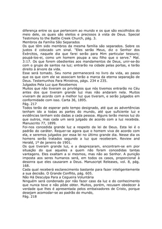 diferença entre os que pertencem ao mundo e os que são escolhidos do
meio dele, os quais são eleitos e preciosos à vista de Deus. Special
Testimony to the Battle Creek Church, pág. 3.
Membros da Família São Separados
Os que têm sido membros da mesma família são separados. Sobre os
justos é colocado um sinal. "Eles serão Meus, diz o Senhor dos
Exércitos, naquele dia que farei serão para Mim particular tesouro;
poupá-los-ei, como um homem poupa a seu filho que o serve." Mal.
3:17. Os que forem obedientes aos mandamentos de Deus, unir-se-ão
com o grupo de santos na luz; entrarão na cidade pelas portas, e terão
direito à árvore da vida.
Esse será tomado. Seu nome permanecerá no livro da vida, ao passo
que os que com ele se associam terão a marca da eterna separação de
Deus. Testemunhos Para Ministros, págs. 234 e 235.
Julgados Pela Luz que Recebemos
Muitos que não tiveram os privilégios que nós tivemos entrarão no Céu
antes dos que tiveram grande luz mas não andaram nela. Muitos
viveram de acordo com a melhor luz que tiveram, e serão julgados em
conformidade com isso. Carta 36, 1895.
Pág. 217
Todos terão de esperar pelo tempo designado, até que as advertências
tenham ido a todas as partes do mundo, até que suficiente luz e
evidências tenham sido dadas a cada pessoa. Alguns terão menos luz do
que outros, mas cada um será julgado de acordo com a luz recebida.
Manuscrito 77, 1899.
Foi-nos concedida grande luz a respeito da lei de Deus. Esta lei é o
padrão do caráter. Requer-se agora que o homem viva de acordo com
ela, e seremos julgados por essa lei no último grande dia. Nesse dia os
homens serão tratados segundo a luz que receberam. Review and
Herald, 1º de janeiro de 1901.
Os que tiveram grande luz, e a desprezaram, encontram-se em pior
situação do que aqueles a quem não foram concedidas tantas
vantagens. Eles exaltam a si mesmos, mas não ao Senhor. A punição
imposta aos seres humanos será, em todos os casos, proporcional à
desonra que eles causaram a Deus. Manuscript Releases, vol. 8, pág.
168.
Cada qual receberá esclarecimento bastante para fazer inteligentemente
a sua decisão. O Grande Conflito, pág. 605.
Não Há Desculpa Para a Cegueira Voluntária
Ninguém será condenado por não fazer caso da luz e do conhecimento
que nunca teve e não pôde obter. Muitos, porém, recusam obedecer à
verdade que lhes é apresentada pelos embaixadores de Cristo, porque
desejam acomodar-se ao padrão do mundo,
Pág. 218
 