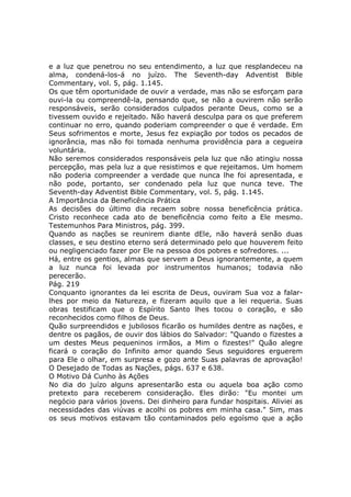 e a luz que penetrou no seu entendimento, a luz que resplandeceu na
alma, condená-los-á no juízo. The Seventh-day Adventist Bible
Commentary, vol. 5, pág. 1.145.
Os que têm oportunidade de ouvir a verdade, mas não se esforçam para
ouvi-la ou compreendê-la, pensando que, se não a ouvirem não serão
responsáveis, serão considerados culpados perante Deus, como se a
tivessem ouvido e rejeitado. Não haverá desculpa para os que preferem
continuar no erro, quando poderiam compreender o que é verdade. Em
Seus sofrimentos e morte, Jesus fez expiação por todos os pecados de
ignorância, mas não foi tomada nenhuma providência para a cegueira
voluntária.
Não seremos considerados responsáveis pela luz que não atingiu nossa
percepção, mas pela luz a que resistimos e que rejeitamos. Um homem
não poderia compreender a verdade que nunca lhe foi apresentada, e
não pode, portanto, ser condenado pela luz que nunca teve. The
Seventh-day Adventist Bible Commentary, vol. 5, pág. 1.145.
A Importância da Beneficência Prática
As decisões do último dia recaem sobre nossa beneficência prática.
Cristo reconhece cada ato de beneficência como feito a Ele mesmo.
Testemunhos Para Ministros, pág. 399.
Quando as nações se reunirem diante dEle, não haverá senão duas
classes, e seu destino eterno será determinado pelo que houverem feito
ou negligenciado fazer por Ele na pessoa dos pobres e sofredores. ...
Há, entre os gentios, almas que servem a Deus ignorantemente, a quem
a luz nunca foi levada por instrumentos humanos; todavia não
perecerão.
Pág. 219
Conquanto ignorantes da lei escrita de Deus, ouviram Sua voz a falar-
lhes por meio da Natureza, e fizeram aquilo que a lei requeria. Suas
obras testificam que o Espírito Santo lhes tocou o coração, e são
reconhecidos como filhos de Deus.
Quão surpreendidos e jubilosos ficarão os humildes dentre as nações, e
dentre os pagãos, de ouvir dos lábios do Salvador: "Quando o fizestes a
um destes Meus pequeninos irmãos, a Mim o fizestes!" Quão alegre
ficará o coração do Infinito amor quando Seus seguidores erguerem
para Ele o olhar, em surpresa e gozo ante Suas palavras de aprovação!
O Desejado de Todas as Nações, págs. 637 e 638.
O Motivo Dá Cunho às Ações
No dia do juízo alguns apresentarão esta ou aquela boa ação como
pretexto para receberem consideração. Eles dirão: "Eu montei um
negócio para vários jovens. Dei dinheiro para fundar hospitais. Aliviei as
necessidades das viúvas e acolhi os pobres em minha casa." Sim, mas
os seus motivos estavam tão contaminados pelo egoísmo que a ação
 