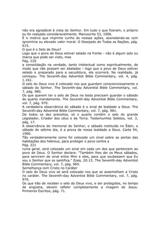 não era agradável à vista do Senhor. Em tudo o que fizeram, o próprio
eu foi realçado consideravelmente. Manuscrito 53, 1906.
É o motivo que imprime cunho às nossas ações, assinalando-as com
ignomínia ou elevado valor moral. O Desejado de Todas as Nações, pág.
615.
O que é o Selo de Deus?
Logo que o povo de Deus estiver selado na fronte - não é algum selo ou
marca que pode ser visto, mas
Pág. 220
a consolidação na verdade, tanto intelectual como espiritualmente, de
modo que não possam ser abalados - logo que o povo de Deus estiver
selado e preparado para a sacudidura, ela ocorrerá. Na realidade, já
começou. The Seventh-day Adventist Bible Commentary, vol. 4, pág.
1.161.
O selo do Deus vivo é colocado nos que guardam conscienciosamente o
sábado do Senhor. The Seventh-day Adventist Bible Commentary, vol.
7, pág. 980.
Os que querem ter o selo de Deus na testa precisam guardar o sábado
do quarto mandamento. The Seventh-day Adventist Bible Commentary,
vol. 7, pág. 970.
A verdadeira observância do sábado é o sinal de lealdade a Deus. The
Seventh-day Adventist Bible Commentary, vol. 7, pág. 981.
De todos os dez preceitos, só o quarto contém o selo do grande
Legislador, Criador dos céus e da Terra. Testemunhos Seletos, vol. 3,
pág. 17.
A observância do memorial do Senhor, o sábado instituído no Éden, o
sábado do sétimo dia, é a prova de nossa lealdade a Deus. Carta 94,
1900.
Tão verdadeiramente como foi colocado um sinal sobre as portas das
habitações dos hebreus, para proteger o povo contra a
Pág. 221
ruína geral, será colocado um sinal em cada um dos que pertencem ao
povo de Deus. O Senhor declara: "Também lhes dei os Meus sábados,
para servirem de sinal entre Mim e eles, para que soubessem que Eu
sou o Senhor que os santifica." Ezeq. 20:12. The Seventh-day Adventist
Bible Commentary, vol. 7, pág. 969.
Semelhança com Cristo no Caráter
O selo do Deus vivo só será colocado nos que se assemelham a Cristo
no caráter. The Seventh-day Adventist Bible Commentary, vol. 7, pág.
970.
Os que hão de receber o selo do Deus vivo, e ser protegidos, no tempo
de angústia, devem refletir completamente a imagem de Jesus.
Primeiros Escritos, pág. 71.
 
