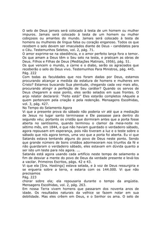 O selo de Deus jamais será colocado à testa de um homem ou mulher
impuros. Jamais será colocado à testa de um homem ou mulher
cobiçosos ou amantes do mundo. Jamais será colocado à testa de
homens ou mulheres de língua falsa ou coração enganoso. Todos os que
recebem o selo devem ser imaculados diante de Deus - candidatos para
o Céu. Testemunhos Seletos, vol. 2, pág. 71.
O amor exprime-se na obediência, e o amor perfeito lança fora o temor.
Os que amam a Deus têm o Seu selo na testa, e praticam as obras de
Deus. Filhos e Filhas de Deus (Meditações Matinais, 1956), pág. 51.
Os que vencem o mundo, a carne e o diabo, serão os agraciados que
receberão o selo do Deus vivo. Testemunhos Para Ministros, pág. 445.
Pág. 222
Com todas as faculdades que nos foram dadas por Deus, estamos
procurando alcançar a medida da estatura de homens e mulheres em
Cristo? Estamos buscando Sua plenitude, chegando cada vez mais alto,
procurando atingir a perfeição de Seu caráter? Quando os servos de
Deus chegarem a esse ponto, eles serão selados em suas frontes. O
anjo relator declarará: "Feito está!" Eles estarão completos nAquele a
quem pertencem pela criação e pela redenção. Mensagens Escolhidas,
vol. 3, pág. 427.
No Tempo do Selamento Agora
Vi que a presente prova do sábado não poderia vir até que a mediação
de Jesus no lugar santo terminasse e Ele passasse para dentro do
segundo véu; portanto os cristão que dormiram antes que a porta fosse
aberta no santíssimo, quando terminou o clamor da meia-noite no
sétimo mês, em 1844, e que não haviam guardado o verdadeiro sábado,
agora repousam em esperança, pois não tiveram a luz e o teste sobre o
sábado que nós agora temos, uma vez que a porta foi aberta. Eu vi que
Satanás estava tentando alguns do povo de Deus neste ponto. Sendo
que grande número de bons cristãos adormeceram nos triunfos da fé e
não guardaram o verdadeiro sábado, eles estavam em dúvida quanto a
ser isto um teste para nós agora. ...
Satanás está agora usando cada artifício neste tempo de selamento a
fim de desviar a mente do povo de Deus da verdade presente e levá-los
a vacilar. Primeiros Escritos, págs. 42 e 43.
Vi que ela [Sra. Hastings] estava selada, e à voz de Deus ressurgiria e
se ergueria sobre a terra, e estaria com os 144.000. Vi que não
precisamos
Pág. 223
chorar sobre ela; ela repousaria durante o tempo da angústia.
Mensagens Escolhidas, vol. 2, pág. 263.
Em nossa Terra vivem homens que passaram dos noventa anos de
idade. Os resultados naturais da velhice se fazem notar em sua
debilidade. Mas eles crêem em Deus, e o Senhor os ama. O selo de
 