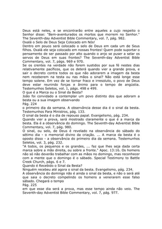 Deus está neles, e se encontrarão entre aqueles a cujo respeito o
Senhor disse: "Bem-aventurados os mortos que morrem no Senhor."
The Seventh-day Adventist Bible Commentary, vol. 7, pág. 982.
Oxalá o Selo de Deus Seja Colocado em Nós!
Dentro em pouco será colocado o selo de Deus em cada um de Seus
filhos. Oxalá ele seja colocado em nossas frontes! Quem pode suportar o
pensamento de ser passado por alto quando o anjo se puser a selar os
servos de Deus em suas frontes? The Seventh-day Adventist Bible
Commentary, vol. 7, págs. 969 e 970.
Se os crentes na verdade não forem sustidos por sua fé nestes dias
relativamente pacíficos, que os deterá quando vier a grande prova, e
sair o decreto contra todos os que não adorarem a imagem da besta
nem receberem na testa ou nas mãos o sinal? Não está longe esse
tempo solene. Em vez de se tornar fraco e irresoluto, o povo de Deus
deve estar reunindo forças e ânimo para o tempo de angústia.
Testemunhos Seletos, vol. 1, págs. 498 e 499.
O que é a Marca ou o Sinal da Besta?
João foi convidado a contemplar um povo distinto dos que adoram a
besta ou a sua imagem observando
Pág. 224
o primeiro dia da semana. A observância desse dia é o sinal da besta.
Testemunhos Para Ministros, pág. 133.
O sinal da besta é o dia de repouso papal. Evangelismo, pág. 234.
Quando vier a prova, será mostrado claramente o que é a marca da
besta. Ela é a observância do domingo. The Seventh-day Adventist Bible
Commentary, vol. 7, pág. 980.
O sinal, ou selo, de Deus é revelado na observância do sábado do
sétimo dia - o memorial divino da criação. ... A marca da besta é o
oposto disso - a observância do primeiro dia da semana. Testemunhos
Seletos, vol. 3, pág. 232.
"A todos, os pequenos e os grandes, ... faz que lhes seja dada certa
marca sobre a mão direita, ou sobre a fronte." Apoc. 13:16. Os homens
não só não deverão trabalhar com as mãos no domingo, mas reconhecer
com a mente que o domingo é o sábado. Special Testimony to Battle
Creek Church, págs. 6 e 7.
Quando é Recebido o Sinal da Besta?
Ninguém recebeu até agora o sinal da besta. Evangelismo, pág. 234.
A observância do domingo não é ainda o sinal da besta, e não o será até
que saia o decreto compelindo os homens a venerarem esse falso
sábado. Chegará o tempo
Pág. 225
em que esse dia será a prova, mas esse tempo ainda não veio. The
Seventh-day Adventist Bible Commentary, vol. 7, pág. 977.
 