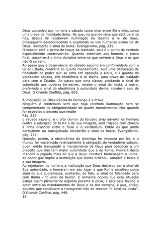Deus concedeu aos homens o sábado como sinal entre Ele e eles, como
uma prova da fidelidade deles. Os que, na grande crise que está perante
nós, depois de receberem iluminação no tocante à lei de Deus,
prosseguem desobedecendo e exaltando as leis humanas acima da de
Deus, receberão o sinal da besta. Evangelismo, pág. 235.
O sábado será a pedra de toque da lealdade; pois é o ponto da verdade
especialmente controvertido. Quando sobrevier aos homens a prova
final, traçar-se-á a linha divisória entre os que servem a Deus e os que
não O servem.
Ao passo que a observância do sábado espúrio em conformidade com a
lei do Estado, contrária ao quarto mandamento, será uma declaração de
fidelidade ao poder que se acha em oposição a Deus, é a guarda do
verdadeiro sábado, em obediência à lei divina, uma prova de lealdade
para com o Criador. Ao passo que uma classe, aceitando o sinal de
submissão aos poderes terrestres, recebe o sinal da besta, a outra,
preferindo o sinal da obediência à autoridade divina, recebe o selo de
Deus. O Grande Conflito, pág. 605.

A imposição da Observância do Domingo é a Prova
Ninguém é condenado sem que haja recebido iluminação nem se
compenetrado da obrigatoriedade do quarto mandamento. Mas quando
for expedido o decreto que impõe
Pág. 226
o sábado espúrio, e o alto clamor do terceiro anjo advertir os homens
contra a adoração da besta e de sua imagem, será traçada com clareza
a linha divisória entre o falso e o verdadeiro. Então os que ainda
persistirem na transgressão receberão o sinal da besta. Evangelismo,
pág. 234.
Quando, porém, a observância do domingo for imposta por lei, e o
mundo for esclarecido relativamente à obrigação do verdadeiro sábado,
quem então transgredir o mandamento de Deus para obedecer a um
preceito que não tem maior autoridade que a de Roma, honrará desta
maneira o papado mais do que a Deus. Prestará homenagem a Roma,
ao poder que impõe a instituição que Roma ordenou. Adorará a besta e
a sua imagem.
Ao rejeitarem os homens a instituição que Deus declarou ser o sinal de
Sua autoridade, e honrarem em seu lugar a que Roma escolheu como
sinal de sua supremacia, aceitarão, de fato, o sinal de fidelidade para
com Roma - "o sinal da besta". E somente depois que esta situação
esteja assim plenamente exposta perante o povo, e este seja levado a
optar entre os mandamentos de Deus e os dos homens, é que, então,
aqueles que continuam a transgredir hão de receber "o sinal da besta".
O Grande Conflito, pág. 449.
16
 