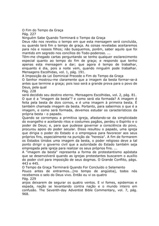 O Fim do Tempo da Graça
Pág. 227
Ninguém Sabe Quando Terminará o Tempo da Graça
Deus não nos revelou o tempo em que esta mensagem será concluída,
ou quando terá fim o tempo de graça. As coisas reveladas aceitaremos
para nós e nossos filhos; não busquemos, porém, saber aquilo que foi
mantido em segredo nos concílios do Todo-poderoso. ...
Têm-me chegado cartas perguntando se tenho qualquer esclarecimento
especial quanto ao tempo do fim de graça; e respondo que tenho
apenas esta mensagem a dar; que agora é tempo de trabalhar,
enquanto é dia, pois a noite vem, quando ninguém pode trabalhar.
Mensagens Escolhidas, vol. 1, pág. 191.
A Imposição da Lei Dominical Precede o Fim do Tempo da Graça
O Senhor mostrou-me claramente que a imagem da besta formar-se-á
antes que termine a graça; pois isso será a grande prova para o povo de
Deus, pela qual
Pág. 228
será decidido seu destino eterno. Mensagens Escolhidas, vol. 2, pág. 81.
O que é a "imagem da besta"? e como será ela formada? A imagem é
feita pela besta de dois cornos, e é uma imagem à primeira besta. É
também chamada imagem da besta. Portanto, para sabermos o que é a
imagem, e como será formada, devemos estudar os característicos da
própria besta - o papado.
Quando se corrompeu a primitiva igreja, afastando-se da simplicidade
do evangelho e aceitando ritos e costumes pagãos, perdeu o Espírito e o
poder de Deus; e, para que pudesse governar a consciência do povo,
procurou apoio do poder secular. Disso resultou o papado, uma igreja
que dirigia o poder do Estado e o empregava para favorecer aos seus
próprios fins, especialmente na punição da "heresia". A fim de formarem
os Estados Unidos uma imagem da besta, o poder religioso deve a tal
ponto dirigir o governo civil que a autoridade do Estado também seja
empregada pela igreja para realizar os seus próprios fins. ...
A "imagem da besta" representa a forma de protestantismo apóstata
que se desenvolverá quando as igrejas protestantes buscarem o auxílio
do poder civil para imposição de seus dogmas. O Grande Conflito, págs.
443 e 445.
O Tempo da Graça Terminará Quando For Concluído o Selamento
Pouco antes de entrarmos...[no tempo de angústia], todos nós
recebemos o selo do Deus vivo. Então eu vi os quatro
Pág. 229
anjos deixarem de segurar os quatro ventos. E vi fomes, epidemias e
espada, nação se levantando contra nação e o mundo inteiro em
confusão. The Seventh-day Adventist Bible Commentary, vol. 7, pág.
968.
 