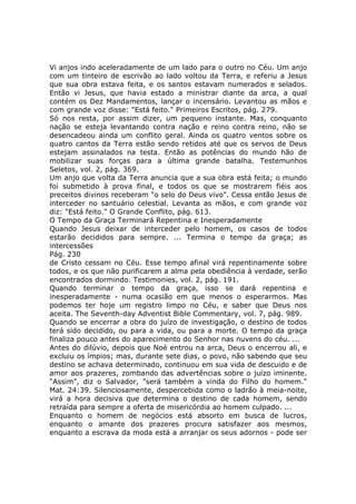 Vi anjos indo aceleradamente de um lado para o outro no Céu. Um anjo
com um tinteiro de escrivão ao lado voltou da Terra, e referiu a Jesus
que sua obra estava feita, e os santos estavam numerados e selados.
Então vi Jesus, que havia estado a ministrar diante da arca, a qual
contém os Dez Mandamentos, lançar o incensário. Levantou as mãos e
com grande voz disse: "Está feito." Primeiros Escritos, pág. 279.
Só nos resta, por assim dizer, um pequeno instante. Mas, conquanto
nação se esteja levantando contra nação e reino contra reino, não se
desencadeou ainda um conflito geral. Ainda os quatro ventos sobre os
quatro cantos da Terra estão sendo retidos até que os servos de Deus
estejam assinalados na testa. Então as potências do mundo hão de
mobilizar suas forças para a última grande batalha. Testemunhos
Seletos, vol. 2, pág. 369.
Um anjo que volta da Terra anuncia que a sua obra está feita; o mundo
foi submetido à prova final, e todos os que se mostrarem fiéis aos
preceitos divinos receberam "o selo do Deus vivo". Cessa então Jesus de
interceder no santuário celestial. Levanta as mãos, e com grande voz
diz: "Está feito." O Grande Conflito, pág. 613.
O Tempo da Graça Terminará Repentina e Inesperadamente
Quando Jesus deixar de interceder pelo homem, os casos de todos
estarão decididos para sempre. ... Termina o tempo da graça; as
intercessões
Pág. 230
de Cristo cessam no Céu. Esse tempo afinal virá repentinamente sobre
todos, e os que não purificarem a alma pela obediência à verdade, serão
encontrados dormindo. Testimonies, vol. 2, pág. 191.
Quando terminar o tempo da graça, isso se dará repentina e
inesperadamente - numa ocasião em que menos o esperarmos. Mas
podemos ter hoje um registro limpo no Céu, e saber que Deus nos
aceita. The Seventh-day Adventist Bible Commentary, vol. 7, pág. 989.
Quando se encerrar a obra do juízo de investigação, o destino de todos
terá sido decidido, ou para a vida, ou para a morte. O tempo da graça
finaliza pouco antes do aparecimento do Senhor nas nuvens do céu. ...
Antes do dilúvio, depois que Noé entrou na arca, Deus o encerrou ali, e
excluiu os ímpios; mas, durante sete dias, o povo, não sabendo que seu
destino se achava determinado, continuou em sua vida de descuido e de
amor aos prazeres, zombando das advertências sobre o juízo iminente.
"Assim", diz o Salvador, "será também a vinda do Filho do homem."
Mat. 24:39. Silenciosamente, despercebida como o ladrão à meia-noite,
virá a hora decisiva que determina o destino de cada homem, sendo
retraída para sempre a oferta de misericórdia ao homem culpado. ...
Enquanto o homem de negócios está absorto em busca de lucros,
enquanto o amante dos prazeres procura satisfazer aos mesmos,
enquanto a escrava da moda está a arranjar os seus adornos - pode ser
 