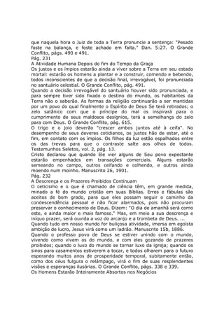 que naquela hora o Juiz de toda a Terra pronuncie a sentença: "Pesado
foste na balança, e foste achado em falta." Dan. 5:27. O Grande
Conflito, págs. 490 e 491.
Pág. 231
A Atividade Humana Depois do fim do Tempo da Graça
Os justos e os ímpios estarão ainda a viver sobre a Terra em seu estado
mortal: estarão os homens a plantar e a construir, comendo e bebendo,
todos inconscientes de que a decisão final, irrevogável, foi pronunciada
no santuário celestial. O Grande Conflito, pág. 491.
Quando a decisão irrevogável do santuário houver sido pronunciada, e
para sempre tiver sido fixado o destino do mundo, os habitantes da
Terra não o saberão. As formas da religião continuarão a ser mantidas
por um povo do qual finalmente o Espírito de Deus Se terá retirados; o
zelo satânico com que o príncipe do mal os inspirará para o
cumprimento de seus maldosos desígnios, terá a semelhança do zelo
para com Deus. O Grande Conflito, pág. 615.
O trigo e o joio deverão "crescer ambos juntos até à ceifa". No
desempenho de seus deveres cotidianos, os justos hão de estar, até o
fim, em contato com os ímpios. Os filhos da luz estão espalhados entre
os das trevas para que o contraste salte aos olhos de todos.
Testemunhos Seletos, vol. 2, pág. 13.
Cristo declarou que quando Ele vier alguns de Seu povo expectante
estarão empenhados em transações comerciais. Alguns estarão
semeando no campo, outros ceifando e colhendo, e outros ainda
moendo num moinho. Manuscrito 26, 1901.
Pág. 232
A Descrença e os Prazeres Proibidos Continuam
O ceticismo e o que é chamado de ciência têm, em grande medida,
minado a fé do mundo cristão em suas Bíblias. Erros e fábulas são
aceitos de bom grado, para que eles possam seguir o caminho da
condescendência pessoal e não ficar alarmados, pois não procuram
preservar o conhecimento de Deus. Dizem: "O dia de amanhã será como
este, e ainda maior e mais famoso." Mas, em meio a sua descrença e
iníquo prazer, será ouvida a voz do arcanjo e a trombeta de Deus. ...
Quando tudo em nosso mundo for buliçosa atividade, imersa em egoísta
ambição de lucro, Jesus virá como um ladrão. Manuscrito 15b, 1886.
Quando o professo povo de Deus se estiver unindo com o mundo,
vivendo como vivem os do mundo, e com eles gozando de prazeres
proibidos; quando o luxo do mundo se tornar luxo da igreja; quando os
sinos para casamentos estiverem a tocar, e todos olharem para o futuro
esperando muitos anos de prosperidade temporal, subitamente então,
como dos céus fulgura o relâmpago, virá o fim de suas resplendentes
visões e esperanças ilusórias. O Grande Conflito, págs. 338 e 339.
Os Homens Estarão Inteiramente Absortos nos Negócios
 