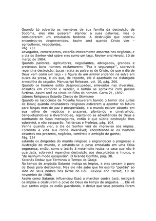 Quando Ló advertiu os membros de sua família da destruição de
Sodoma, eles não quiseram atender a suas palavras, mas o
consideraram um entusiasta fanático. A destruição que ocorreu
encontrou-os desprevenidos. Assim será quando Cristo vier -
agricultores, negociantes,
Pág. 233
advogados, comerciantes, estarão inteiramente absortos nos negócios, e
o dia do Senhor virá sobre eles como um laço. Review and Herald, 10 de
março de 1904.
Quando pastores, agricultores, negociantes, advogados, grandes e
pretensos bons homens exclamarem: "Paz e segurança!", sobrevirá
repentina destruição. Lucas relata as palavras de Cristo, de que o dia de
Deus vem como um laço - a figura de um animal andando na selva em
busca da presa, e eis que, de repente, ele é apanhado na disfarçada
armadilha do caçador. Manuscript Releases, vol. 10, pág. 266.
Quando os homens estão despreocupados, enlevados nas diversões,
absortos em comprar e vender, o ladrão se aproxima com passos
furtivos. Assim será na vinda do Filho do homem. Carta 21, 1897.
Líderes Religiosos Estarão Cheios de Otimismo
Quando os raciocínios da filosofia houverem banido o temor dos juízos
de Deus; quando ensinadores religiosos estiverem a apontar no futuro
para longas eras de paz e prosperidade, e o mundo estiver absorto em
sua rotina de negócios e prazeres, plantando e construindo,
banqueteando-se e divertindo-se, rejeitando as advertências de Deus e
zombando de Seus mensageiros, então é que súbita destruição lhes
sobrevirá, e não escaparão. Patriarcas e Profetas, pág. 104.
Venha quando vier, o dia do Senhor virá de improviso aos ímpios.
Correndo a vida sua rotina invariável; encontrando-se os homens
absortos nos prazeres, negócios, comércio e ambição de ganho;
Pág. 234
estando os dirigentes do mundo religioso a engrandecer o progresso e
ilustração do mundo, e achando-se o povo embalado em uma falsa
segurança, então, como o ladrão à meia-noite rouba na casa que não é
guardada, sobrevirá repentina destruição aos descuidados e ímpios, e
"de nenhum modo escaparão". O Grande Conflito, pág. 38.
Satanás Deduz que Terminou o Tempo da Graça
No tempo de angústia Satanás instiga os ímpios, e eles cercam o povo
de Deus para destruí-los. Mas ele não sabe que foi escrito "perdão" ao
lado de seus nomes nos livros do Céu. Review and Herald, 19 de
novembro de 1908.
Assim como Satanás influenciou Esaú a marchar contra Jacó, instigará
os ímpios a destruírem o povo de Deus no tempo de angústia. ... Ele vê
que santos anjos os estão guardando, e deduz que seus pecados foram
 
