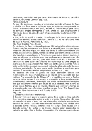 perdoados; mas não sabe que seus casos foram decididos no santuário
celestial. O Grande Conflito, pág. 618.
Fome da Palavra
Os que não apreciam, estudam e prezam ternamente a Palavra de Deus
proferida por Seus servos terão por que lamentar-se amargamente no
futuro. Vi que o Senhor, em juízo, andará no fim do tempo pela Terra;
as terríveis pragas começarão a cair. Então os que desprezaram a
Palavra de Deus, os que a tiveram em pouca conta, "andarão de mar
Pág. 235
a mar, e do norte até o oriente; correrão por toda parte, procurando a
palavra do Senhor, e não a acharão". Amós 8:12. Há na Terra uma fome
de ouvir a Palavra. Manuscrito 1, 1857.
Não Mais Orações Pelos Ímpios
Os ministros de Deus terão realizado seu último trabalho, oferecido suas
últimas orações, derramado sua última e amarga lágrima por uma igreja
rebelde e um povo iníquo. Foi dada sua última e solene advertência. Oh,
então, quão depressa casas, terras e dólares que foram ambiciosamente
acumulados e acalentados, e firmemente agarrados, seriam dados em
troca de alguma consolação pelos que professaram a verdade mas não
viveram de acordo com ela, para que fosse explicado o caminho da
salvação ou para ouvir uma palavra de esperança ou uma oração ou
exortação de seus pastores! Mas não! Eles continuarão sentindo fome e
sede inutilmente; sua sede nunca será mitigada; eles não poderão obter
nenhuma consolação. Os seus casos estão decididos e resolvidos para
sempre. É um tempo terrível e espantoso. Manuscrito 1, 1857.
Na ocasião em que os juízos de Deus estiverem caindo sem
misericórdia, oh! quão invejável para os ímpios será a posição dos que
habitam "no esconderijo do Altíssimo" - o pavilhão em que o Senhor
esconde todos os que O têm amado e obedecido a Seus mandamentos!
Em tal tempo como esse, a condição dos justos será realmente invejável
aos que estiverem sofrendo por causa de seus pecados. Mas a porta da
graça estará fechada para os ímpios. Depois que terminar o tempo da
graça não serão mais oferecidas orações em seu favor. The Seventh-day
Adventist Bible Commentary, vol. 3, pág. 1.150.
Pág. 236
O Caráter não Pode Ser Transferido
O Senhor vem com poder e grande glória. Será então o Seu trabalho
fazer completa separação entre o justo e o ímpio. Mas o óleo não pode
ser transferido para o vaso dos que não o têm. Então se cumprirão as
palavras de Cristo: "Estando duas moendo no moinho, será levada uma,
e deixada outra." "Então, estando dois no campo, será levado um e
deixado outro." Os justos e os ímpios devem estar associados no
trabalho da vida. Mas o Senhor lê o caráter; Ele discerne quem são os
 