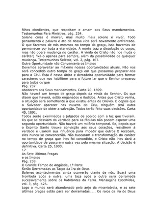 filhos obedientes, que respeitam e amam aos Seus mandamentos.
Testemunhos Para Ministros, pág. 234.
Solene coisa é morrer, mas muito mais solene é viver. Todo
pensamento e palavra e ato de nossa vida será novamente enfrentado.
O que fazemos de nós mesmos no tempo da graça, isso havemos de
permanecer por toda a eternidade. A morte traz a dissolução do corpo,
mas não opera mudança no caráter. A vinda de Cristo não nos muda o
caráter; fixa-o apenas para sempre, além da possibilidade de qualquer
mudança. Testemunhos Seletos, vol. 2, pág. 167.
Outra Oportunidade não Convenceria os Ímpios
Devemos aproveitar ao máximo nossas oportunidades atuais. Não nos
será concedido outro tempo de graça em que possamos preparar-nos
para o Céu. Esta é nossa única e derradeira oportunidade para formar
caracteres que nos habilitem para o futuro lar que o Senhor preparou
para todos os que
Pág. 237
obedecem aos Seus mandamentos. Carta 20, 1899.
Não haverá um tempo de graça depois da vinda do Senhor. Os que
dizem que haverá, estão enganados e iludidos. Antes que Cristo venha,
a situação será semelhante à que existiu antes do Dilúvio. E depois que
o Salvador aparecer nas nuvens do Céu, ninguém terá outra
oportunidade de obter a salvação. Todos terão feito suas decisões. Carta
45, 1891.
Todos serão examinados e julgados de acordo com a luz que tiveram.
Os que se desviam da verdade para as fábulas não podem esperar uma
segunda oportunidade. Não haverá um milênio temporal. Se, depois que
o Espírito Santo trouxe convicção aos seus corações, resistirem à
verdade e usarem sua influência para impedir que outros O recebam,
eles nunca se convencerão. Não buscaram a transformação do caráter
no tempo de graça que lhes foi concedido, e Cristo não lhes dará a
oportunidade de passarem outra vez pela mesma situação. A decisão é
definitiva. Carta 25, 1900.
17
As Sete Últimas Pragas
e os Ímpios
Pág. 238
O Grande Tempo de Angústia, 1ª Parte
Serão Derramadas as Taças da Ira de Deus
Solenes acontecimentos ainda ocorrerão diante de nós. Soará uma
trombeta após a outra; uma taça após a outra será derramada
sucessivamente sobre os habitantes da Terra. Mensagens Escolhidas,
vol. 3, pág. 426.
Logo o mundo será abandonado pelo anjo da misericórdia, e as sete
últimas pragas estão para ser derramadas. ... Os raios da ira de Deus
 