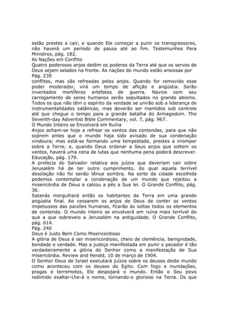estão prestes a cair, e quando Ele começar a punir os transgressores,
não haverá um período de pausa até ao fim. Testemunhos Para
Ministros, pág. 182.
As Nações em Conflito
Quatro poderosos anjos detêm os poderes da Terra até que os servos de
Deus sejam selados na fronte. As nações do mundo estão ansiosas por
Pág. 239
conflitos, mas são refreadas pelos anjos. Quando for removido esse
poder moderador, virá um tempo de aflição e angústia. Serão
inventados mortíferos artefatos de guerra. Navios com seu
carregamento de seres humanos serão sepultados no grande abismo.
Todos os que não têm o espírito da verdade se unirão sob a liderança de
instrumentalidades satânicas, mas deverão ser mantidos sob controle
até que chegue o tempo para a grande batalha do Armagedom. The
Seventh-day Adventist Bible Commentary, vol. 7, pág. 967.
O Mundo Inteiro se Envolverá em Ruína
Anjos acham-se hoje a refrear os ventos das contendas, para que não
soprem antes que o mundo haja sido avisado de sua condenação
vindoura; mas está-se formando uma tempestade, prestes a irromper
sobre a Terra; e, quando Deus ordenar a Seus anjos que soltem os
ventos, haverá uma cena de lutas que nenhuma pena poderá descrever.
Educação, pág. 179.
A profecia do Salvador relativa aos juízos que deveriam cair sobre
Jerusalém há de ter outro cumprimento, do qual aquela terrível
desolação não foi senão tênue sombra. Na sorte da cidade escolhida
podemos contemplar a condenação de um mundo que rejeitou a
misericórdia de Deus e calcou a pés a Sua lei. O Grande Conflito, pág.
36.
Satanás mergulhará então os habitantes da Terra em uma grande
angústia final. Ao cessarem os anjos de Deus de conter os ventos
impetuosos das paixões humanas, ficarão às soltas todos os elementos
de contenda. O mundo inteiro se envolverá em ruína mais terrível do
que a que sobreveio a Jerusalém na antiguidade. O Grande Conflito,
pág. 614.
Pág. 240
Deus é Justo Bem Como Misericordioso
A glória de Deus é ser misericordioso, cheio de clemência, benignidade,
bondade e verdade. Mas a justiça manifestada em punir o pecador é tão
verdadeiramente a glória do Senhor como a manifestação de Sua
misericórdia. Review and Herald, 10 de março de 1904.
O Senhor Deus de Israel executará juízos sobre os deuses deste mundo
como aconteceu com os deuses do Egito. Com fogo e inundações,
pragas e terremotos, Ele despojará o mundo. Então o Seu povo
redimido exaltar-Lhe-á o nome, tornando-o glorioso na Terra. Os que
 