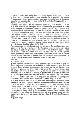 O mesmo poder destruidor exercido pelos santos anjos quando Deus
ordena, será exercido pelos maus quando Ele o permitir. Há agora
forças preparadas, e que aguardam apenas o consentimento divino para
espalharem a desolação por toda parte. O Grande Conflito, pág. 614.
As Duas Primeiras Pragas
Quando Cristo cessar de interceder no santuário, será derramada a ira
que, sem mistura, se ameaçara fazer cair sobre os que adoram a besta
e sua imagem, e recebem o seu sinal. (Apoc. 14:9 e 10.) As pragas que
sobrevieram ao Egito quando Deus estava prestes a libertar Israel, eram
de caráter semelhante aos juízos mais terríveis e extensos que devem
cair sobre o mundo precisamente antes do libertamento final do povo de
Deus. Diz o autor do Apocalipse, descrevendo esses tremendos flagelos:
"Fez-se uma chaga má e maligna nos homens que tinham o sinal da
besta e que adoravam a sua imagem." O mar "se tornou em sangue
como de um morto, e morreu no mar toda a alma vivente." Apoc. 16:2
e 3. O Grande Conflito, págs. 627 e 628.
As pragas estavam caindo sobre os habitantes da Terra. Alguns estavam
acusando a Deus e amaldiçoando-O. Outros se precipitavam para o povo
de Deus, e pediam que lhes ensinassem como poderiam escapar dos
Seus juízos. Mas os santos nada tinham para eles. A última lágrima
pelos pecadores tinha sido derramada; oferecida havia sido a última
oração aflita; arrostado o último peso de cuidados pelos pecadores, e
dada a última advertência. Primeiros Escritos, pág. 281.
Pág. 245
A Terceira Praga
Vi que os quatro anjos segurariam os quatro ventos até que a obra de
Jesus estivesse terminada no santuário, e então viriam as sete últimas
pragas. Estas pragas enfureceram os ímpios contra os justos, pois
pensavam que nós havíamos trazido os juízos divinos sobre eles, e que
se pudessem livrar a Terra de nós, as pragas cessariam. Saiu um
decreto para se matarem os santos, o que fez com que estes clamassem
dia e noite por livramento. Este foi o tempo de angústia de Jacó. Então
todos os santos clamaram com angústia de espírito, e alcançaram
livramento pela voz de Deus. Primeiros Escritos, págs. 36 e 37.
E os rios e fontes das águas "se tornaram em sangue". Terríveis como
são estes castigos, a justiça de Deus é plenamente reivindicada. Declara
o anjo de Deus: "Justo és Tu, ó Senhor, ... porque julgastes estas
coisas. Visto como derramaram o sangue dos santos e dos profetas,
também Tu lhes deste o sangue a beber; porque disto são
merecedores." Apoc. 16:2-6. Condenando o povo de Deus à morte, são
tão culpados do crime do derramamento de seu sangue como se este
tivesse sido derramado por suas próprias mãos. O Grande Conflito, pág.
628.
A Quarta Praga
 