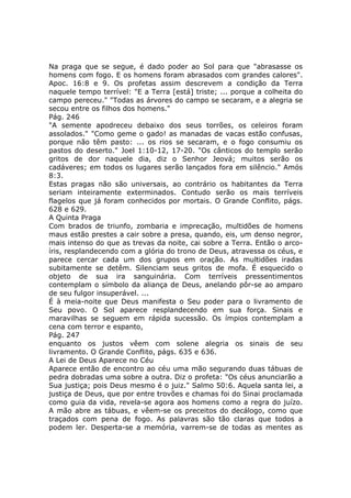 Na praga que se segue, é dado poder ao Sol para que "abrasasse os
homens com fogo. E os homens foram abrasados com grandes calores".
Apoc. 16:8 e 9. Os profetas assim descrevem a condição da Terra
naquele tempo terrível: "E a Terra [está] triste; ... porque a colheita do
campo pereceu." "Todas as árvores do campo se secaram, e a alegria se
secou entre os filhos dos homens."
Pág. 246
"A semente apodreceu debaixo dos seus torrões, os celeiros foram
assolados." "Como geme o gado! as manadas de vacas estão confusas,
porque não têm pasto: ... os rios se secaram, e o fogo consumiu os
pastos do deserto." Joel 1:10-12, 17-20. "Os cânticos do templo serão
gritos de dor naquele dia, diz o Senhor Jeová; muitos serão os
cadáveres; em todos os lugares serão lançados fora em silêncio." Amós
8:3.
Estas pragas não são universais, ao contrário os habitantes da Terra
seriam inteiramente exterminados. Contudo serão os mais terríveis
flagelos que já foram conhecidos por mortais. O Grande Conflito, págs.
628 e 629.
A Quinta Praga
Com brados de triunfo, zombaria e imprecação, multidões de homens
maus estão prestes a cair sobre a presa, quando, eis, um denso negror,
mais intenso do que as trevas da noite, cai sobre a Terra. Então o arco-
íris, resplandecendo com a glória do trono de Deus, atravessa os céus, e
parece cercar cada um dos grupos em oração. As multidões iradas
subitamente se detêm. Silenciam seus gritos de mofa. É esquecido o
objeto de sua ira sanguinária. Com terríveis pressentimentos
contemplam o símbolo da aliança de Deus, anelando pôr-se ao amparo
de seu fulgor insuperável. ...
É à meia-noite que Deus manifesta o Seu poder para o livramento de
Seu povo. O Sol aparece resplandecendo em sua força. Sinais e
maravilhas se seguem em rápida sucessão. Os ímpios contemplam a
cena com terror e espanto,
Pág. 247
enquanto os justos vêem com solene alegria os sinais de seu
livramento. O Grande Conflito, págs. 635 e 636.
A Lei de Deus Aparece no Céu
Aparece então de encontro ao céu uma mão segurando duas tábuas de
pedra dobradas uma sobre a outra. Diz o profeta: "Os céus anunciarão a
Sua justiça; pois Deus mesmo é o juiz." Salmo 50:6. Aquela santa lei, a
justiça de Deus, que por entre trovões e chamas foi do Sinai proclamada
como guia da vida, revela-se agora aos homens como a regra do juízo.
A mão abre as tábuas, e vêem-se os preceitos do decálogo, como que
traçados com pena de fogo. As palavras são tão claras que todos a
podem ler. Desperta-se a memória, varrem-se de todas as mentes as
 