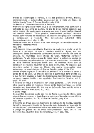 trevas da superstição e heresia, e os dez preceitos divinos, breves,
compreensivos e autorizados, apresentam-se à vista de todos os
habitantes da Terra. O Grande Conflito, pág. 639.
Os Perdidos Condenam Seus Falsos Pastores
Membros da igreja que viram a luz e se convenceram, mas confiaram a
salvação de sua alma ao pastor, no dia de Deus ficarão sabendo que
outra pessoa não pode pagar o resgate por suas transgressões. Haverá
um terrível clamor: "Estou perdido, eternamente perdido!" Homens
ficarão com vontade de despedaçar os pastores que pregaram falsidades
e condenaram a verdade. The Seventh-day Adventist Bible
Commentary, vol. 4, pág. 1.157.
Todos se unem em acumular suas mais amargas condenações contra os
ministros. Pastores infiéis
Pág. 248
profetizaram coisas agradáveis, levaram os ouvintes a anular a lei de
Deus e a perseguir os que a queriam santificar. Agora, em seu
desespero, esses ensinadores confessam perante o mundo sua obra de
engano. As multidões estão cheias de furor. "Estamos perdidos!"
exclamam; "e vós sois a causa de nossa ruína"; e voltam-se contra os
falsos pastores. Aqueles mesmos que mais os admiravam, pronunciarão
as mais terríveis maldições sobre eles. As mesmas mãos que os
coroavam de lauréis, levantar-se-ão para destruí-los. As espadas que
deveriam matar o povo de Deus, são agora empregadas para
exterminar os seus inimigos. O Grande Conflito, págs. 655 e 656.
Vemos aí que a igreja - o santuário do Senhor - foi a primeira a sentir o
golpe da ira de Deus. Os anciãos, aqueles a quem Deus dera grande luz,
e que haviam ocupado o lugar de depositários dos interesses espirituais
do povo, haviam traído o seu depósito. Testemunhos Seletos, vol. 2,
págs. 65 e 66.
A Palavra de Deus é invalidada por falsos pastores. ... Em breve sua
obra recairá sobre si mesmos. Então serão testemunhadas as cenas
descritas em Apocalipse 18, em que os juízos de Deus cairão sobre a
Babilônia mística. Manuscrito 60, 1900.
A Sexta Praga
Os espíritos diabólicos sairão aos reis da Terra e ao mundo inteiro, para
segurá-los no engano, e forçá-los a se unirem a Satanás em sua última
luta contra o governo do Céu. O Grande Conflito, pág. 624.
Pág. 249
O Espírito de Deus está gradualmente Se retirando do mundo. Satanás
também está concentrando as forças do mal, dirigindo-se "aos reis do
mundo inteiro", para reuni-los sob o seu estandarte e prepará-los "para
a peleja do grande dia do Deus Todo-poderoso". Apoc. 16:14. The
Seventh-day Adventist Bible Commentary, vol. 7, pág. 983.
 