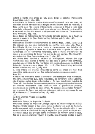 estará à frente dos anjos do Céu para dirigir a batalha. Mensagens
Escolhidas, vol. 3, pág. 426.
A inimizade de Satanás contra o bem manifestar-se-á cada vez mais, ao
conduzir ele em atividade suas forças em sua última obra de rebelião; e
toda alma que não esteja inteiramente entregue a Deus e não seja
guardada pelo poder divino, fará uma aliança com Satanás contra o Céu
e se unirá na batalha contra o Governador do Universo. Testemunhos
Para Ministros, pág. 465.
Logo, todos os habitantes da Terra terão tomado partido, ou a favor ou
contra o governo do Céu. Testemunhos Seletos, vol. 3, pág. 143.
A Sétima Praga
Precisamos estudar o derramamento da sétima taça. (Apoc. 16:17-21.)
Os poderes do mal não capitularão no conflito sem uma luta. Mas a
Providência Divina tem uma parte a desempenhar na batalha do
Armagedom. Quando a Terra for iluminada com a glória do anjo de
Apocalipse 18, os elementos religiosos, bons e maus, despertarão do
sono, e os exércitos do Deus vivo pôr-se-ão em campo. The Seventh-
day Adventist Bible Commentary, vol. 7, pág. 983.
Em breve será travada a batalha do Armagedom. Aquele em cuja
vestimenta está escrito o nome: Rei dos reis e Senhor dos senhores,
conduz os exércitos do Céu montados em cavalos brancos e vestidos de
linho fino, branco e puro. (Apoc. 19:11-16.) The Seventh-day Adventist
Bible Commentary, vol. 7, pág. 982.
A terra inteira se levanta, dilatando-se como as ondas do mar. Sua
superfície está a quebrar-se. Seu próprio fundamento parece ceder.
Pág. 252
Cadeias de montanha estão a soçobrar. Desaparecem ilhas habitadas.
Os portos marítimos que, pela iniqüidade, se tornaram como Sodoma,
são tragados pelas águas enfurecidas. ... As mais orgulhosas cidades da
Terra são derribadas. Os suntuosos palácios em que os grandes homens
do mundo dissiparam suas riquezas com a glorificação própria,
desmoronam-se diante de seus olhos. As paredes das prisões fendem-
se, e o povo de Deus, que estivera retido em cativeiro por causa de sua
fé, é libertado. O Grande Conflito, pág. 637.
18
As Sete Últimas Pragas e os Justos
Pág. 253
O Grande Tempo de Angústia, 2ª Parte
O Grande Tempo de Angústia Começa Depois do fim do Tempo da Graça
Quando Cristo cessar a Sua obra como mediador em prol do homem,
então começará este tempo de angústia. Ter-se-á então decidido o caso
de toda alma, e não haverá sangue expiatório para purificar do pecado.
Ao deixar Jesus Sua posição como intercessor do homem junto a Deus,
faz-se o solene anúncio: "Quem é injusto, faça injustiça ainda; e quem
 