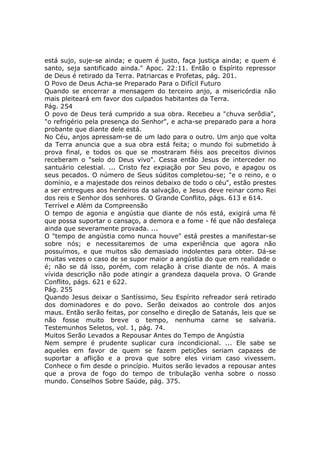 está sujo, suje-se ainda; e quem é justo, faça justiça ainda; e quem é
santo, seja santificado ainda." Apoc. 22:11. Então o Espírito repressor
de Deus é retirado da Terra. Patriarcas e Profetas, pág. 201.
O Povo de Deus Acha-se Preparado Para o Difícil Futuro
Quando se encerrar a mensagem do terceiro anjo, a misericórdia não
mais pleiteará em favor dos culpados habitantes da Terra.
Pág. 254
O povo de Deus terá cumprido a sua obra. Recebeu a "chuva serôdia",
"o refrigério pela presença do Senhor", e acha-se preparado para a hora
probante que diante dele está.
No Céu, anjos apressam-se de um lado para o outro. Um anjo que volta
da Terra anuncia que a sua obra está feita; o mundo foi submetido à
prova final, e todos os que se mostraram fiéis aos preceitos divinos
receberam o "selo do Deus vivo". Cessa então Jesus de interceder no
santuário celestial. ... Cristo fez expiação por Seu povo, e apagou os
seus pecados. O número de Seus súditos completou-se; "e o reino, e o
domínio, e a majestade dos reinos debaixo de todo o céu", estão prestes
a ser entregues aos herdeiros da salvação, e Jesus deve reinar como Rei
dos reis e Senhor dos senhores. O Grande Conflito, págs. 613 e 614.
Terrível e Além da Compreensão
O tempo de agonia e angústia que diante de nós está, exigirá uma fé
que possa suportar o cansaço, a demora e a fome - fé que não desfaleça
ainda que severamente provada. ...
O "tempo de angústia como nunca houve" está prestes a manifestar-se
sobre nós; e necessitaremos de uma experiência que agora não
possuímos, e que muitos são demasiado indolentes para obter. Dá-se
muitas vezes o caso de se supor maior a angústia do que em realidade o
é; não se dá isso, porém, com relação à crise diante de nós. A mais
vívida descrição não pode atingir a grandeza daquela prova. O Grande
Conflito, págs. 621 e 622.
Pág. 255
Quando Jesus deixar o Santíssimo, Seu Espírito refreador será retirado
dos dominadores e do povo. Serão deixados ao controle dos anjos
maus. Então serão feitas, por conselho e direção de Satanás, leis que se
não fosse muito breve o tempo, nenhuma carne se salvaria.
Testemunhos Seletos, vol. 1, pág. 74.
Muitos Serão Levados a Repousar Antes do Tempo de Angústia
Nem sempre é prudente suplicar cura incondicional. ... Ele sabe se
aqueles em favor de quem se fazem petições seriam capazes de
suportar a aflição e a prova que sobre eles viriam caso vivessem.
Conhece o fim desde o princípio. Muitos serão levados a repousar antes
que a prova de fogo do tempo de tribulação venha sobre o nosso
mundo. Conselhos Sobre Saúde, pág. 375.
 