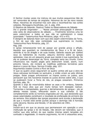 O Senhor muitas vezes me instruiu de que muitos pequeninos hão de
ser removidos do tempo de angústia. Havemos de ver de novo nossos
filhos. Havemos de encontrar-nos com eles e reconhecê-los nas cortes
celestes. Mensagens Escolhidas, vol. 2, pág. 259.
O Objetivo de Satanás: Destruir Todos os Observadores do Sábado
Diz o grande enganador: ... "Nossa principal preocupação é silenciar
esta seita de observadores do sábado. ... Finalmente teremos uma lei
para exterminar a todos os que não se submeterem à nossa
autoridade." Testemunhos Para Ministros, págs. 472 e 473.
É desígnio de Satanás fazer com que eles sejam exterminados da Terra,
a fim de que não seja contestada sua supremacia no mundo.
Testemunhos Para Ministros, pág. 37.
Pág. 256
A igreja remanescente terá de passar por grande prova e aflição.
Aqueles que guardam os mandamentos de Deus e a fé de Jesus,
sentirão a ira do dragão e de suas hostes. Satanás reputa por súditos
seus os habitantes do mundo; adquiriu domínio sobre as igrejas
apóstatas; mas eis um pequeno grupo que resiste à sua supremacia. Se
ele os pudesse desarraigar da Terra, completo seria seu triunfo. Como
influenciava nas nações pagãs para destruírem Israel, assim, num
próximo futuro, ele incitará as maléficas potências terrestres para
destruir o povo de Deus. Serviço Cristão, pág. 157.
Argumentos Usados Contra o Povo de Deus
Vi que os quatro anjos segurariam os quatro ventos até que a obra de
Jesus estivesse terminada no santuário, e então viriam as sete últimas
pragas. Estas pragas enfureceram os ímpios contra os justos, pois
pensavam que nós havíamos trazido os juízos divinos sobre eles, e que
se pudessem livrar a Terra de nós, as pragas cessariam. Primeiros
Escritos, pág. 36.
Quando o anjo da misericórdia dobrar as asas e for embora, Satanás
fará os maus atos que por muito tempo tem desejado realizar.
Tormentas e tempestades, guerras e derramamento de sangue - ele se
deleita nessas coisas, efetuando assim a sua colheita. E tão
completamente serão os homens enganados por ele, que declararão que
essas calamidades constituem o resultado da profanação do primeiro dia
da semana. Dos púlpitos das igrejas populares será ouvida a declaração
de que o mundo está sendo punido porque o domingo não é honrado
como deveria. Review and Herald, 17 de setembro de 1901.
Pág. 257
Insistir-se-á em que os poucos que permanecem em oposição a uma
instituição da igreja e lei do Estado, não devem ser tolerados; que é
melhor que eles sofram do que nações inteiras sejam lançadas em
confusão e ilegalidade. O mesmo argumento, há mil e oitocentos anos,
 