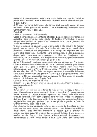 provados individualmente, não em grupos. Cada um terá de resistir à
prova por si mesmo. The Seventh-day Adventist Bible Commentary, vol.
4, pág. 1.143.
A fé dos membros individuais da igreja será provada como se não
houvesse outra pessoa no mundo. The Seventh-day Adventist Bible
Commentary, vol. 7, pág. 983.
Pág. 261
Casas e Terras não Terão Utilidade
Casas e terras serão de nenhuma utilidade para os santos no tempo de
angústia, pois terão de fugir diante de turbas enfurecidas, e nesse
tempo suas posses não podem ser liberadas para o avançamento da
causa da verdade presente. ...
Vi que se alguém se apegar a sua propriedade e não inquirir do Senhor
quanto ao seu dever, Ele não fará conhecido esse dever, sendo-lhes
permitido conservar sua propriedade, e no tempo da angústia isto virá
sobre eles como uma montanha para esmagá-los, e eles procurarão
dispor dela, mas não será possível. ... Mas se desejassem ser
ensinados, Ele os ensinaria, em tempo de necessidade, quando vender e
quanto vender. Primeiros Escritos, págs. 56 e 57.
Agora é demasiado tarde para apegar-se a tesouros terrenos. Em breve,
casas e terrenos desnecessários não terão nenhum proveito para quem
quer que seja, pois a maldição de Deus recairá cada vez mais
intensamente sobre a Terra. É feito o apelo: "Vendei os vossos bens e
dai esmola." Luc. 12:33. Esta mensagem deve ser transmitida fielmente
- inculcada ao coração das pessoas - para que a propriedade de Deus
retorne a Ele em oferendas para o avanço de Sua obra no mundo.
Manuscript Releases, vol. 16, pág. 348.
Como o Tempo da Angústia de Jacó
Expedir-se-á, por fim, um decreto contra os que santificam o sábado do
quarto mandamento,
Pág. 262
denunciando-os como merecedores do mais severo castigo, e dando ao
povo liberdade para, depois de certo tempo, matá-los. O romanismo no
Velho Mundo, o protestantismo apóstata no Novo, adotarão uma
conduta idêntica para com aqueles que honram todos os preceitos
divinos. O povo de Deus será então imerso naquelas cenas de aflição e
angústia descritas pelo profeta como o tempo de angústia de Jacó. O
Grande Conflito, págs. 615 e 616.
Aos olhos humanos, parecerá, todavia, que o povo de Deus logo deverá
selar seu testemunho com seu sangue, assim como fizeram os mártires
antes deles. Eles mesmos começam a recear que o Senhor os
abandonou para sucumbirem às mãos de seus inimigos. É um tempo de
terrível agonia. Dia e noite clamam a Deus rogando livramento. ...
Semelhantes a Jacó, todos estão a lutar com Deus. Seu semblante
 