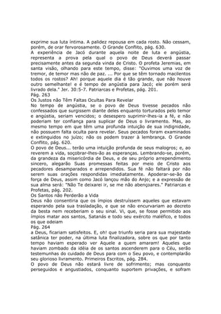 exprime sua luta íntima. A palidez repousa em cada rosto. Não cessam,
porém, de orar fervorosamente. O Grande Conflito, pág. 630.
A experiência de Jacó durante aquela noite de luta e angústia,
representa a prova pela qual o povo de Deus deverá passar
precisamente antes da segunda vinda de Cristo. O profeta Jeremias, em
santa visão, olhando para este tempo, disse: "Ouvimos uma voz de
tremor, de temor mas não de paz. ... Por que se têm tornado macilentos
todos os rostos? Ah! porque aquele dia é tão grande, que não houve
outro semelhante! e é tempo de angústia para Jacó; ele porém será
livrado dela." Jer. 30:5-7. Patriarcas e Profetas, pág. 201.
Pág. 263
Os Justos não Têm Faltas Ocultas Para Revelar
No tempo de angústia, se o povo de Deus tivesse pecados não
confessados que surgissem diante deles enquanto torturados pelo temor
e angústia, seriam vencidos; o desespero suprimir-lhes-ia a fé, e não
poderiam ter confiança para suplicar de Deus o livramento. Mas, ao
mesmo tempo em que têm uma profunda intuição de sua indignidade,
não possuem falta oculta para revelar. Seus pecados foram examinados
e extinguidos no juízo; não os podem trazer à lembrança. O Grande
Conflito, pág. 620.
O povo de Deus... terão uma intuição profunda de seus malogros; e, ao
reverem a vida, soçobrar-lhes-ão as esperanças. Lembrando-se, porém,
da grandeza da misericórdia de Deus, e de seu próprio arrependimento
sincero, alegarão Suas promessas feitas por meio de Cristo aos
pecadores desamparados e arrependidos. Sua fé não faltará por não
serem suas orações respondidas imediatamente. Apoderar-se-ão da
força de Deus, assim como Jacó lançou mão do Anjo; e a expressão de
sua alma será: "Não Te deixarei ir, se me não abençoares." Patriarcas e
Profetas, pág. 202.
Os Santos não Perderão a Vida
Deus não consentiria que os ímpios destruíssem aqueles que estavam
esperando pela sua trasladação, e que se não encurvariam ao decreto
da besta nem receberiam o seu sinal. Vi, que, se fosse permitido aos
ímpios matar aos santos, Satanás e todo seu exército maléfico, e todos
os que odeiam
Pág. 264
a Deus, ficariam satisfeitos. E, oh! que triunfo seria para sua majestade
satânica ter poder, na última luta finalizadora, sobre os que por tanto
tempo haviam esperado ver Aquele a quem amaram! Aqueles que
haviam zombado da idéia de os santos ascenderem para o Céu, serão
testemunhas do cuidado de Deus para com o Seu povo, e contemplarão
seu glorioso livramento. Primeiros Escritos, pág. 284.
O povo de Deus não estará livre de sofrimento; mas conquanto
perseguidos e angustiados, conquanto suportem privações, e sofram
 
