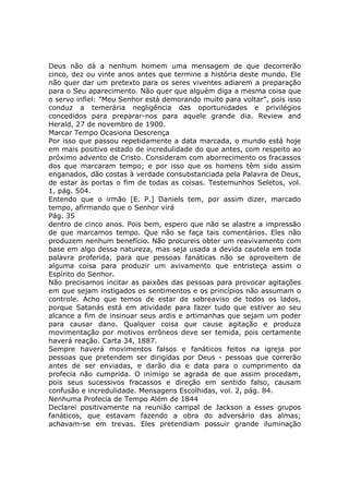 Deus não dá a nenhum homem uma mensagem de que decorrerão
cinco, dez ou vinte anos antes que termine a história deste mundo. Ele
não quer dar um pretexto para os seres viventes adiarem a preparação
para o Seu aparecimento. Não quer que alguém diga a mesma coisa que
o servo infiel: "Meu Senhor está demorando muito para voltar", pois isso
conduz a temerária negligência das oportunidades e privilégios
concedidos para preparar-nos para aquele grande dia. Review and
Herald, 27 de novembro de 1900.
Marcar Tempo Ocasiona Descrença
Por isso que passou repetidamente a data marcada, o mundo está hoje
em mais positivo estado de incredulidade do que antes, com respeito ao
próximo advento de Cristo. Consideram com aborrecimento os fracassos
dos que marcaram tempo; e por isso que os homens têm sido assim
enganados, dão costas à verdade consubstanciada pela Palavra de Deus,
de estar às portas o fim de todas as coisas. Testemunhos Seletos, vol.
1, pág. 504.
Entendo que o irmão [E. P.] Daniels tem, por assim dizer, marcado
tempo, afirmando que o Senhor virá
Pág. 35
dentro de cinco anos. Pois bem, espero que não se alastre a impressão
de que marcamos tempo. Que não se faça tais comentários. Eles não
produzem nenhum benefício. Não procureis obter um reavivamento com
base em algo dessa natureza, mas seja usada a devida cautela em toda
palavra proferida, para que pessoas fanáticas não se aproveitem de
alguma coisa para produzir um avivamento que entristeça assim o
Espírito do Senhor.
Não precisamos incitar as paixões das pessoas para provocar agitações
em que sejam instigados os sentimentos e os princípios não assumam o
controle. Acho que temos de estar de sobreaviso de todos os lados,
porque Satanás está em atividade para fazer tudo que estiver ao seu
alcance a fim de insinuar seus ardis e artimanhas que sejam um poder
para causar dano. Qualquer coisa que cause agitação e produza
movimentação por motivos errôneos deve ser temida, pois certamente
haverá reação. Carta 34, 1887.
Sempre haverá movimentos falsos e fanáticos feitos na igreja por
pessoas que pretendem ser dirigidas por Deus - pessoas que correrão
antes de ser enviadas, e darão dia e data para o cumprimento da
profecia não cumprida. O inimigo se agrada de que assim procedam,
pois seus sucessivos fracassos e direção em sentido falso, causam
confusão e incredulidade. Mensagens Escolhidas, vol. 2, pág. 84.
Nenhuma Profecia de Tempo Além de 1844
Declarei positivamente na reunião campal de Jackson a esses grupos
fanáticos, que estavam fazendo a obra do adversário das almas;
achavam-se em trevas. Eles pretendiam possuir grande iluminação
 