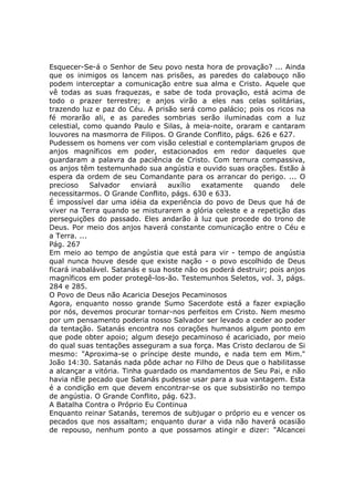 Esquecer-Se-á o Senhor de Seu povo nesta hora de provação? ... Ainda
que os inimigos os lancem nas prisões, as paredes do calabouço não
podem interceptar a comunicação entre sua alma e Cristo. Aquele que
vê todas as suas fraquezas, e sabe de toda provação, está acima de
todo o prazer terrestre; e anjos virão a eles nas celas solitárias,
trazendo luz e paz do Céu. A prisão será como palácio; pois os ricos na
fé morarão ali, e as paredes sombrias serão iluminadas com a luz
celestial, como quando Paulo e Silas, à meia-noite, oraram e cantaram
louvores na masmorra de Filipos. O Grande Conflito, págs. 626 e 627.
Pudessem os homens ver com visão celestial e contemplariam grupos de
anjos magníficos em poder, estacionados em redor daqueles que
guardaram a palavra da paciência de Cristo. Com ternura compassiva,
os anjos têm testemunhado sua angústia e ouvido suas orações. Estão à
espera da ordem de seu Comandante para os arrancar do perigo. ... O
precioso     Salvador    enviará  auxílio  exatamente     quando     dele
necessitarmos. O Grande Conflito, págs. 630 e 633.
É impossível dar uma idéia da experiência do povo de Deus que há de
viver na Terra quando se misturarem a glória celeste e a repetição das
perseguições do passado. Eles andarão à luz que procede do trono de
Deus. Por meio dos anjos haverá constante comunicação entre o Céu e
a Terra. ...
Pág. 267
Em meio ao tempo de angústia que está para vir - tempo de angústia
qual nunca houve desde que existe nação - o povo escolhido de Deus
ficará inabalável. Satanás e sua hoste não os poderá destruir; pois anjos
magníficos em poder protegê-los-ão. Testemunhos Seletos, vol. 3, págs.
284 e 285.
O Povo de Deus não Acaricia Desejos Pecaminosos
Agora, enquanto nosso grande Sumo Sacerdote está a fazer expiação
por nós, devemos procurar tornar-nos perfeitos em Cristo. Nem mesmo
por um pensamento poderia nosso Salvador ser levado a ceder ao poder
da tentação. Satanás encontra nos corações humanos algum ponto em
que pode obter apoio; algum desejo pecaminoso é acariciado, por meio
do qual suas tentações asseguram a sua força. Mas Cristo declarou de Si
mesmo: "Aproxima-se o príncipe deste mundo, e nada tem em Mim."
João 14:30. Satanás nada pôde achar no Filho de Deus que o habilitasse
a alcançar a vitória. Tinha guardado os mandamentos de Seu Pai, e não
havia nEle pecado que Satanás pudesse usar para a sua vantagem. Esta
é a condição em que devem encontrar-se os que subsistirão no tempo
de angústia. O Grande Conflito, pág. 623.
A Batalha Contra o Próprio Eu Continua
Enquanto reinar Satanás, teremos de subjugar o próprio eu e vencer os
pecados que nos assaltam; enquanto durar a vida não haverá ocasião
de repouso, nenhum ponto a que possamos atingir e dizer: "Alcancei
 