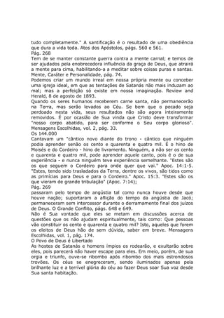 tudo completamente." A santificação é o resultado de uma obediência
que dura a vida toda. Atos dos Apóstolos, págs. 560 e 561.
Pág. 268
Tem de se manter constante guerra contra a mente carnal; e temos de
ser ajudados pela enobrecedora influência da graça de Deus, que atrairá
a mente para cima, habilitando-a a meditar sobre coisas puras e santas.
Mente, Caráter e Personalidade, pág. 74.
Podemos criar um mundo irreal em nossa própria mente ou conceber
uma igreja ideal, em que as tentações de Satanás não mais induzam ao
mal; mas a perfeição só existe em nossa imaginação. Review and
Herald, 8 de agosto de 1893.
Quando os seres humanos receberem carne santa, não permanecerão
na Terra, mas serão levados ao Céu. Se bem que o pecado seja
perdoado nesta vida, seus resultados não são agora inteiramente
removidos. É por ocasião de Sua vinda que Cristo deve transformar
"nosso corpo abatido, para ser conforme o Seu corpo glorioso".
Mensagens Escolhidas, vol. 2, pág. 33.
Os 144.000
Cantavam um "cântico novo diante do trono - cântico que ninguém
podia aprender senão os cento e quarenta e quatro mil. É o hino de
Moisés e do Cordeiro - hino de livramento. Ninguém, a não ser os cento
e quarenta e quatro mil, pode aprender aquele canto, pois é o de sua
experiência - e nunca ninguém teve experiência semelhante. "Estes são
os que seguem o Cordeiro para onde quer que vai." Apoc. 14:1-5.
"Estes, tendo sido trasladados da Terra, dentre os vivos, são tidos como
as primícias para Deus e para o Cordeiro." Apoc. 15:3. "Estes são os
que vieram de grande tribulação" (Apoc. 7:14);
Pág. 269
passaram pelo tempo de angústia tal como nunca houve desde que
houve nação; suportaram a aflição do tempo da angústia de Jacó;
permaneceram sem intercessor durante o derramamento final dos juízos
de Deus. O Grande Conflito, págs. 648 e 649.
Não é Sua vontade que eles se metam em discussões acerca de
questões que os não ajudam espiritualmente, tais como: Que pessoas
vão constituir os cento e quarenta e quatro mil? Isto, aqueles que forem
os eleitos de Deus hão de sem dúvida, saber em breve. Mensagens
Escolhidas, vol. 1, pág. 174.
O Povo de Deus é Libertado
As hostes de Satanás e homens ímpios os rodearão, e exultarão sobre
eles, pois parecerá não haver escape para eles. Em meio, porém, de sua
orgia e triunfo, ouve-se ribombo após ribombo dos mais estrondosos
trovões. Os céus se enegreceram, sendo iluminados apenas pela
brilhante luz e a terrível glória do céu ao fazer Deus soar Sua voz desde
Sua santa habitação.
 