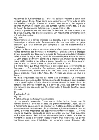 Abalam-se os fundamentos da Terra; os edifícios vacilam e caem com
terrível fragor. O mar ferve como uma caldeira, e a Terra toda se acha
em horrível comoção. Vira-se o cativeiro dos justos e, em suaves e
solenes murmúrios, dizem uns aos outros: "Somos libertados. É a voz
de Deus." Testemunhos Seletos, vol. 1, págs. 131 e 132.
Quando a proteção das leis humanas for retirada dos que honram a lei
de Deus, haverá, nos diferentes países, um movimento simultâneo com
o fim de destruí-los.
Pág. 270
Aproximando-se o tempo indicado no decreto, o povo conspirará para
desarraigar a odiada seita. Resolver-se-á dar em uma noite um golpe
decisivo, que faça silenciar por completo a voz de dissentimento e
reprovação.
O povo de Deus - alguns nas celas das prisões, outros escondidos nos
retiros solitários das florestas e montanhas - pleiteia ainda a proteção
divina, enquanto por toda parte grupos de homens armados, instigados
pelas hostes de anjos maus, se estão preparando para a obra de morte.
... Com brados de triunfo, zombaria e imprecação, multidões de homens
maus estão prestes a cair sobre a presa, quando, eis, um denso negror,
mais intenso do que as trevas da noite, cai sobre a Terra. ...
É à meia-noite que Deus manifesta o Seu poder para o livramento de
Seu povo. ... Em meio dos céus agitados, acha-se um espaço claro de
glória indescritível, donde vem a voz de Deus como o som de muitas
águas, dizendo: "Está feito." Apoc. 16:17. Essa voz abala os céus e a
Terra. ...
As mais orgulhosas cidades da Terra são derribadas. Os suntuosos
palácios em que os grandes homens do mundo dissiparam suas riquezas
com a glorificação própria, desmoronam-se diante de seus olhos. As
paredes das prisões fendem-se, e o povo de Deus, que estivera retido
em cativeiro por causa de sua fé, é libertado. O Grande Conflito, págs.
635-637.
19
A Volta de Cristo
Pág. 271
A Sétima Praga e a Ressurreição Especial
Há um grande terremoto "como nunca tinha havido desde que há
homens sobre a Terra; tal foi este tão grande terremoto". Apoc. 16:18.
O firmamento parece abrir-se e fechar-se. A glória do trono de Deus dir-
se-ia atravessar a atmosfera. As montanhas agitam-se como a cana ao
vento, e rochas irregulares são espalhadas por todos os lados. ... A terra
inteira se levanta, dilatando-se como as ondas do mar. Sua superfície
está a quebrar-se. Seu próprio fundamento parece ceder. Cadeias de
montanhas estão a soçobrar. Desaparecem ilhas habitadas. Os portos
marítimos que, pela iniqüidade, se tornaram como Sodoma, são
 