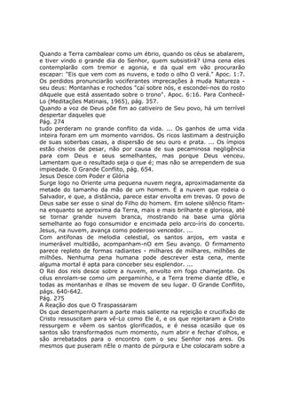 Quando a Terra cambalear como um ébrio, quando os céus se abalarem,
e tiver vindo o grande dia do Senhor, quem subsistirá? Uma cena eles
contemplarão com tremor e agonia, e da qual em vão procurarão
escapar: "Eis que vem com as nuvens, e todo o olho O verá." Apoc. 1:7.
Os perdidos pronunciarão vociferantes imprecações à muda Natureza -
seu deus: Montanhas e rochedos "caí sobre nós, e escondei-nos do rosto
dAquele que está assentado sobre o trono". Apoc. 6:16. Para Conhecê-
Lo (Meditações Matinais, 1965), pág. 357.
Quando a voz de Deus põe fim ao cativeiro de Seu povo, há um terrível
despertar daqueles que
Pág. 274
tudo perderam no grande conflito da vida. ... Os ganhos de uma vida
inteira foram em um momento varridos. Os ricos lastimam a destruição
de suas soberbas casas, a dispersão de seu ouro e prata. ... Os ímpios
estão cheios de pesar, não por causa de sua pecaminosa negligência
para com Deus e seus semelhantes, mas porque Deus venceu.
Lamentam que o resultado seja o que é; mas não se arrependem de sua
impiedade. O Grande Conflito, pág. 654.
Jesus Desce com Poder e Glória
Surge logo no Oriente uma pequena nuvem negra, aproximadamente da
metade do tamanho da mão de um homem. É a nuvem que rodeia o
Salvador, e que, a distância, parece estar envolta em trevas. O povo de
Deus sabe ser esse o sinal do Filho do homem. Em solene silêncio fitam-
na enquanto se aproxima da Terra, mais e mais brilhante e gloriosa, até
se tornar grande nuvem branca, mostrando na base uma glória
semelhante ao fogo consumidor e encimada pelo arco-íris do concerto.
Jesus, na nuvem, avança como poderoso vencedor. ...
Com antífonas de melodia celestial, os santos anjos, em vasta e
inumerável multidão, acompanham-nO em Seu avanço. O firmamento
parece repleto de formas radiantes - milhares de milhares, milhões de
milhões. Nenhuma pena humana pode descrever esta cena, mente
alguma mortal é apta para conceber seu esplendor. ...
O Rei dos reis desce sobre a nuvem, envolto em fogo chamejante. Os
céus enrolam-se como um pergaminho, e a Terra treme diante dEle, e
todas as montanhas e ilhas se movem de seu lugar. O Grande Conflito,
págs. 640-642.
Pág. 275
A Reação dos que O Traspassaram
Os que desempenharam a parte mais saliente na rejeição e crucifixão de
Cristo ressuscitam para vê-Lo como Ele é, e os que rejeitaram a Cristo
ressurgem e vêem os santos glorificados, e é nessa ocasião que os
santos são transformados num momento, num abrir e fechar d'olhos, e
são arrebatados para o encontro com o seu Senhor nos ares. Os
mesmos que puseram nEle o manto de púrpura e Lhe colocaram sobre a
 