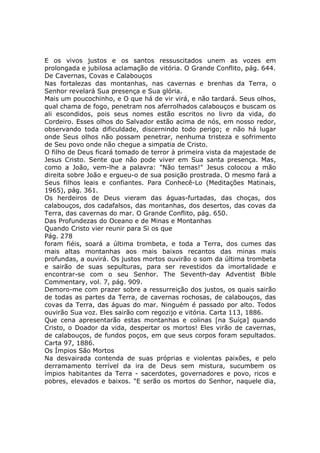 E os vivos justos e os santos ressuscitados unem as vozes em
prolongada e jubilosa aclamação de vitória. O Grande Conflito, pág. 644.
De Cavernas, Covas e Calabouços
Nas fortalezas das montanhas, nas cavernas e brenhas da Terra, o
Senhor revelará Sua presença e Sua glória.
Mais um poucochinho, e O que há de vir virá, e não tardará. Seus olhos,
qual chama de fogo, penetram nos aferrolhados calabouços e buscam os
ali escondidos, pois seus nomes estão escritos no livro da vida, do
Cordeiro. Esses olhos do Salvador estão acima de nós, em nosso redor,
observando toda dificuldade, discernindo todo perigo; e não há lugar
onde Seus olhos não possam penetrar, nenhuma tristeza e sofrimento
de Seu povo onde não chegue a simpatia de Cristo.
O filho de Deus ficará tomado de terror à primeira vista da majestade de
Jesus Cristo. Sente que não pode viver em Sua santa presença. Mas,
como a João, vem-lhe a palavra: "Não temas!" Jesus colocou a mão
direita sobre João e ergueu-o de sua posição prostrada. O mesmo fará a
Seus filhos leais e confiantes. Para Conhecê-Lo (Meditações Matinais,
1965), pág. 361.
Os herdeiros de Deus vieram das águas-furtadas, das choças, dos
calabouços, dos cadafalsos, das montanhas, dos desertos, das covas da
Terra, das cavernas do mar. O Grande Conflito, pág. 650.
Das Profundezas do Oceano e de Minas e Montanhas
Quando Cristo vier reunir para Si os que
Pág. 278
foram fiéis, soará a última trombeta, e toda a Terra, dos cumes das
mais altas montanhas aos mais baixos recantos das minas mais
profundas, a ouvirá. Os justos mortos ouvirão o som da última trombeta
e sairão de suas sepulturas, para ser revestidos da imortalidade e
encontrar-se com o seu Senhor. The Seventh-day Adventist Bible
Commentary, vol. 7, pág. 909.
Demoro-me com prazer sobre a ressurreição dos justos, os quais sairão
de todas as partes da Terra, de cavernas rochosas, de calabouços, das
covas da Terra, das águas do mar. Ninguém é passado por alto. Todos
ouvirão Sua voz. Eles sairão com regozijo e vitória. Carta 113, 1886.
Que cena apresentarão estas montanhas e colinas [na Suíça] quando
Cristo, o Doador da vida, despertar os mortos! Eles virão de cavernas,
de calabouços, de fundos poços, em que seus corpos foram sepultados.
Carta 97, 1886.
Os Ímpios São Mortos
Na desvairada contenda de suas próprias e violentas paixões, e pelo
derramamento terrível da ira de Deus sem mistura, sucumbem os
ímpios habitantes da Terra - sacerdotes, governadores e povo, ricos e
pobres, elevados e baixos. "E serão os mortos do Senhor, naquele dia,
 