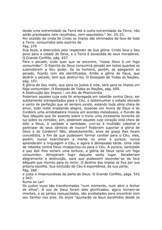 desde uma extremidade da Terra até à outra extremidade da Terra; não
serão pranteados nem recolhidos, nem sepultados." Jer. 25:33.
Por ocasião da vinda de Cristo os ímpios são eliminados da face de toda
a Terra: consumidos pelo espírito de
Pág. 279
Sua boca, e destruídos pelo resplendor de Sua glória. Cristo leva o Seu
povo para a cidade de Deus, e a Terra é esvaziada de seus moradores.
O Grande Conflito, pág. 657.
Para o pecado, onde quer que se encontre, "nosso Deus é um fogo
consumidor". O Espírito de Deus consumirá pecado em todos quantos se
submeterem a Seu poder. Se os homens, porém, se apegarem ao
pecado, ficarão com ele identificados. Então a glória de Deus, que
destrói o pecado, tem que destruí-los. O Desejado de Todas as Nações,
pág. 107.
A glória de Seu rosto, que para os justos é vida, será para os ímpios um
fogo consumidor. O Desejado de Todas as Nações, pág. 600.
A Destruição dos Ímpios - um Ato de Misericórdia
Poderiam aqueles cuja vida foi empregada em rebelião contra Deus, ser
subitamente transportados para o Céu, e testemunhar o estado elevado
e santo de perfeição que ali sempre existe, estando toda alma cheia de
amor, todo rosto irradiando alegria, ecoando em honra de Deus e do
Cordeiro uma arrebatadora música em acordes melodiosos, e fluindo da
face dAquele que Se assenta sobre o trono uma incessante torrente de
luz sobre os remidos; sim, poderiam aqueles cujo coração está cheio de
ódio a Deus, à verdade e santidade, unir-se à multidão celestial e
participar de seus cânticos de louvor? Poderiam suportar a glória de
Deus e do Cordeiro? Não, absolutamente; anos de graça lhes foram
concedidos, a fim de que pudessem formar caráter para o Céu; eles,
porém, nunca exercitaram a mente no amor à pureza; nunca
aprenderam a linguagem o Céu, e agora é demasiado tarde. Uma vida
de rebeldia contra Deus incapacitou-os para o Céu. A pureza, santidade
e paz dali lhes seriam uma tortura; a glória de Deus seria um fogo
consumidor. Almejariam fugir daquele santo lugar. Receberiam
alegremente a destruição, para que pudessem esconder-se da face
dAquele que morreu para os remir. O destino dos ímpios se fixa por sua
própria escolha. Sua exclusão do Céu é espontânea, da sua parte,
Pág. 280
e justa e misericordiosa da parte de Deus. O Grande Conflito, págs. 542
e 543.
Rumo ao Lar!
Os justos vivos são transformados "num momento, num abrir e fechar
de olhos". À voz de Deus foram eles glorificados; agora tornam-se
imortais, e os santos ressuscitados, são arrebatados para encontrar com
seu Senhor nos ares. Os anjos "ajuntarão os Seus escolhidos desde os
 