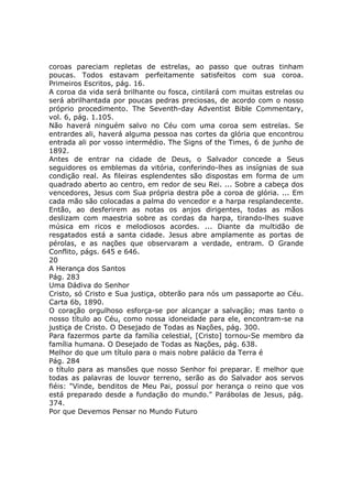 coroas pareciam repletas de estrelas, ao passo que outras tinham
poucas. Todos estavam perfeitamente satisfeitos com sua coroa.
Primeiros Escritos, pág. 16.
A coroa da vida será brilhante ou fosca, cintilará com muitas estrelas ou
será abrilhantada por poucas pedras preciosas, de acordo com o nosso
próprio procedimento. The Seventh-day Adventist Bible Commentary,
vol. 6, pág. 1.105.
Não haverá ninguém salvo no Céu com uma coroa sem estrelas. Se
entrardes ali, haverá alguma pessoa nas cortes da glória que encontrou
entrada ali por vosso intermédio. The Signs of the Times, 6 de junho de
1892.
Antes de entrar na cidade de Deus, o Salvador concede a Seus
seguidores os emblemas da vitória, conferindo-lhes as insígnias de sua
condição real. As fileiras esplendentes são dispostas em forma de um
quadrado aberto ao centro, em redor de seu Rei. ... Sobre a cabeça dos
vencedores, Jesus com Sua própria destra põe a coroa de glória. ... Em
cada mão são colocadas a palma do vencedor e a harpa resplandecente.
Então, ao desferirem as notas os anjos dirigentes, todas as mãos
deslizam com maestria sobre as cordas da harpa, tirando-lhes suave
música em ricos e melodiosos acordes. ... Diante da multidão de
resgatados está a santa cidade. Jesus abre amplamente as portas de
pérolas, e as nações que observaram a verdade, entram. O Grande
Conflito, págs. 645 e 646.
20
A Herança dos Santos
Pág. 283
Uma Dádiva do Senhor
Cristo, só Cristo e Sua justiça, obterão para nós um passaporte ao Céu.
Carta 6b, 1890.
O coração orgulhoso esforça-se por alcançar a salvação; mas tanto o
nosso título ao Céu, como nossa idoneidade para ele, encontram-se na
justiça de Cristo. O Desejado de Todas as Nações, pág. 300.
Para fazermos parte da família celestial, [Cristo] tornou-Se membro da
família humana. O Desejado de Todas as Nações, pág. 638.
Melhor do que um título para o mais nobre palácio da Terra é
Pág. 284
o título para as mansões que nosso Senhor foi preparar. E melhor que
todas as palavras de louvor terreno, serão as do Salvador aos servos
fiéis: "Vinde, benditos de Meu Pai, possuí por herança o reino que vos
está preparado desde a fundação do mundo." Parábolas de Jesus, pág.
374.
Por que Devemos Pensar no Mundo Futuro
 