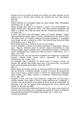 quanto ao fim do tempo de graça em outubro de 1844. Declarei ali em
público que o Senhor fora servido de mostrar-me que não haveria
nenhum
Pág. 36
tempo definido na mensagem dada por Deus desde 1844. Mensagens
Escolhidas, vol. 2, pág. 73.
Nossa posição tem sido a de esperar e vigiar, sem proclamações de
algum tempo para interpor-se entre o fim dos períodos proféticos em
1844 e o tempo da vinda de nosso Senhor. Manuscript Releases, vol.
10, pág. 270.
O povo não terá outra mensagem sobre um tempo definido. Depois
desse período de tempo (Apoc. 10:4-6), estendendo-se de 1842 a 1844,
não pode haver um traçado definido do tempo profético. A contagem
mais longa vai até o outono de 1844. The Seventh-day Adventist Bible
Commentary, vol. 7, pág. 971.
Ellen White Esperava a Volta de Cristo em seu Tempo
Foi-me mostrado o grupo de pessoas presentes à Assembléia. Disse o
anjo: "Alguns, alimento para os vermes, alguns submetidos às sete
últimas pragas, alguns estarão vivos e permanecerão sobre a Terra para
serem trasladados por ocasião da vinda de Jesus." Testimonies, vol. 1,
págs. 131 e 132.
O tempo é curto, por isso devemos trabalhar com diligência e redobrada
energia. Nossos filhos talvez nunca ingressem na faculdade.
Testimonies, vol. 3, pág. 159.
Na realidade não é prudente ter filhos agora. O tempo é curto, os
perigos dos últimos dias estão sobre nós, e as criancinhas, em grande
parte, serão levadas antes disso. Carta 48, 1876.
Pág. 37
Nesse século do mundo, quando as cenas da história terrestre em breve
hão de terminar e estamos prestes a entrar no tempo da angústia tal
como nunca houve, quanto menor o número de casamentos realizados
tanto melhor para todos, homens e mulheres. Testemunhos Seletos,
vol. 2, pág. 124.
Chegará a hora; não está muito distante, e alguns de nós que agora
cremos estarão vivos sobre a Terra e verão confirmar-se a predição, e
ouvirão a voz do arcanjo e a trombeta de Deus ecoar de montanhas, de
planícies e do mar às partes mais longínquas da Terra. Review and
Herald, 31 de julho de 1888.
O tempo de prova está exatamente diante de nós, pois o alto clamor do
terceiro anjo já começou na revelação da justiça de Cristo, o Redentor
que perdoa os pecados. Mensagens Escolhidas, vol. 1, pág. 363.
A Demora Explicada
 