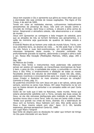 Jesus tem exposto o Céu e apresenta sua glória ao nosso olhar para que
a eternidade não seja omitida de nossas cogitações. The Signs of the
Times, 4 de abril de 1895.
Tendo em vista as realidades eternas, cultivaremos habitualmente
pensamentos da presença de Deus. Isto será um escudo contra a
incursão do inimigo; dará força e certeza, e elevará a alma acima do
temor. Respirando a atmosfera celeste, não absorveremos o ar viciado
do mundo. ...
Jesus vem apresentar as vantagens e bela imagem do celestial, para
que as atrações do Céu se tornem familiares aos pensamentos, e o
salão da memória seja guarnecido de quadros de beleza celeste e
eterna. ...
O Grande Mestre dá ao homem uma visão do mundo futuro. Trá-lo, com
seus atraentes bens, ao alcance da vista. ... Se Ele pode fixar a mente
na vida futura e suas bem-aventuranças, em comparação com os
interesses temporais deste mundo, o chocante contraste fica
profundamente gravado no espírito, absorvendo o coração e alma e todo
o ser. Nossa Alta Vocação (Meditações Matinais, 1962), págs. 285 e
286.
Pág. 285
Os Motivos do Cristão
Motivos mais fortes e instrumentos mais poderosos não poderiam
jamais ser postos em operação; as maravilhosas recompensas de fazer
o bem, o gozo do Céu, a sociedade dos anjos, a comunhão e o amor de
Deus e Seu Filho, o enobrecimento e dilatação de todas as nossas
faculdades através dos séculos da eternidade - acaso não são, estes,
poderosos incentivos e encorajamentos para nos impelir a consagrar ao
nosso Criador e Redentor os mais amantes serviços do coração?
Caminho a Cristo, pág. 21.
Se pudermos encontrar-nos com Jesus em paz e ser salvos, salvos para
sempre, seremos os seres mais felizes. Oh! estar finalmente no lar em
que os ímpios deixam de perturbar e os cansados estão em paz! Carta
113, 1886.
Gosto de ver tudo que é belo na Natureza, neste mundo. Penso que
estaria plenamente satisfeita com a Terra, cercada das boas coisas de
Deus, se ela não estivesse desfigurada pela maldição do pecado. Mas
teremos novos céus e nova Terra. João viu isso em santa visão e disse:
"Então ouvi grande voz vinda do trono, dizendo: Eis o tabernáculo de
Deus com os homens. Deus habitará com eles. Eles serão povos de
Deus e Deus mesmo estará com eles." Apoc. 21:3. Oh, bendita
esperança, gloriosa perspectiva! Carta 62, 1886.
Um Lugar Real e Tangível
Que fonte de alegria para os discípulos foi saber que tinham tal Amigo
no Céu para interceder em seu favor!
 