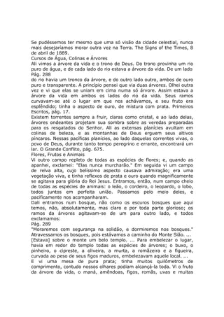 Se pudéssemos ter mesmo que uma só visão da cidade celestial, nunca
mais desejaríamos morar outra vez na Terra. The Signs of the Times, 8
de abril de 1889.
Cursos de Água, Colinas e Árvores
Ali vimos a árvore da vida e o trono de Deus. Do trono provinha um rio
puro de água, e de cada lado do rio estava a árvore da vida. De um lado
Pág. 288
do rio havia um tronco da árvore, e do outro lado outro, ambos de ouro
puro e transparente. A princípio pensei que via duas árvores. Olhei outra
vez e vi que elas se uniam em cima numa só árvore. Assim estava a
árvore da vida em ambos os lados do rio da vida. Seus ramos
curvavam-se até o lugar em que nos achávamos, e seu fruto era
esplêndido; tinha o aspecto de ouro, de mistura com prata. Primeiros
Escritos, pág. 17.
Existem torrentes sempre a fruir, claras como cristal, e ao lado delas,
árvores ondeantes projetam sua sombra sobre as veredas preparadas
para os resgatados do Senhor. Ali as extensas planícies avultam em
colinas de beleza, e as montanhas de Deus erguem seus altivos
píncaros. Nessas pacíficas planícies, ao lado daquelas correntes vivas, o
povo de Deus, durante tanto tempo peregrino e errante, encontrará um
lar. O Grande Conflito, pág. 675.
Flores, Frutos e Animais
Vi outro campo repleto de todas as espécies de flores; e, quando as
apanhei, exclamei: "Elas nunca murcharão." Em seguida vi um campo
de relva alta, cujo belíssimo aspecto causava admiração; era uma
vegetação viva, e tinha reflexos de prata e ouro quando magnificamente
se agitava para glória do Rei Jesus. Entramos, então, num campo cheio
de todas as espécies de animais: o leão, o cordeiro, o leopardo, o lobo,
todos juntos em perfeita união. Passamos pelo meio deles, e
pacificamente nos acompanharam.
Dali entramos num bosque, não como os escuros bosques que aqui
temos, não, absolutamente, mas claro e por toda parte glorioso; os
ramos da árvores agitavam-se de um para outro lado, e todos
exclamamos:
Pág. 289
"Moraremos com segurança na solidão, e dormiremos nos bosques."
Atravessamos os bosques, pois estávamos a caminho do Monte Sião. ...
[Estava] sobre o monte um belo templo. ... Para embelezar o lugar,
havia em redor do templo todas as espécies de árvores; o buxo, o
pinheiro, o cipreste, a oliveira, a murta, a romãzeira e a figueira,
curvada ao peso de seus figos maduros, embelezavam aquele local. ...
E vi uma mesa de pura prata; tinha muitos quilômetros de
comprimento, contudo nossos olhares podiam alcançá-la toda. Vi o fruto
da árvore da vida, o maná, amêndoas, figos, romãs, uvas e muitas
 