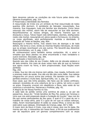 Nem devemos calcular as condições da vida futura pelas desta vida.
Obreiros Evangélicos, pág. 314.
É Preservada a Identidade dos Remidos
A ressurreição de Cristo era um símbolo da final ressurreição de todos
quantos nEle dormem. O semblante do Salvador ressuscitado, Sua
maneira, Sua linguagem, tudo era familiar aos discípulos. Como Jesus
ressurgiu dos mortos, assim hão de ressuscitar os que nEle dormem.
Reconheceremos os nossos amigos, da mesma maneira que os
discípulos a Jesus. Talvez hajam sido deformados, doentes, desfigurados
nesta vida mortal, ressurgindo em plena saúde e formosura; no entanto,
no corpo glorificado, será perfeitamente mantida a identidade. O
Desejado de Todas as Nações, pág. 804.
Ressurgirá a mesma forma, mas estará livre de doenças e de todo
defeito. Ela torna a viver, tendo as mesmas feições individuais, de modo
que os amigos reconheçam uns aos outros. The Seventh-day Adventist
Bible Commentary, vol. 6, pág. 1.093.
Ali conheceremos como também somos conhecidos. Ali, o amor e
simpatia que Deus plantou na alma encontrarão o mais verdadeiro e
suave exercício. Educação, pág. 306.
Rosto Rosado e Vestimenta de Luz
Quando saiu das mãos de seu Criador, Adão era de elevada estatura e
de bela simetria. Era mais de duas vezes mais alto do que os homens
que agora vivem na Terra, e bem proporcionado. Suas feições eram
perfeitas
Pág. 292
e belas. Sua tez não era branca nem pálida, mas rosada, brilhando com
o precioso matiz da saúde. Eva não era tão alta como Adão. Sua cabeça
chegava-lhe um pouco acima dos ombros. Ela também era nobre - de
perfeita simetria e muito bela. Spiritual Gifts, vol. 3, pág. 34.
Esse casal, que não tinha pecados, não fazia uso de vestes artificiais;
estavam revestidos de uma cobertura de luz e glória, tal como a usam
os anjos. Enquanto viveram em obediência a Deus, esta veste de luz
continuou a envolvê-los. Patriarcas e Profetas, pág. 45.
A Alegria de Ver Nossa Família no Céu
A cada lado do portão vemos uma comitiva de anjos e, ao por ele
passarmos, Jesus diz: "Vinde benditos de Meu Pai, possuí por herança o
reino que vos está preparado desde a fundação do mundo." Aqui nos diz
Ele que somos participantes de Seu gozo. E qual é? É o gozo de ver o
trabalho de vossa alma, pais! É o gozo de ver que os vossos esforços,
mães, foram recompensados! Aí estão os vossos filhos; a coroa da vida
está sobre suas cabeças. Orientação da Criança, págs. 567 e 568.
O maior dom de Deus é Cristo, cuja vida é nossa, pois nos foi dada. Ele
morreu por nós, e ressuscitou em nosso favor, a fim de que pudéssemos
sair da sepultura para um glorioso companheirismo com os anjos
 