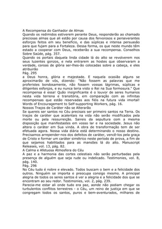 A Recompensa do Ganhador de Almas
Quando os redimidos estiverem perante Deus, responderão ao chamado
preciosas almas que ali estão por causa dos fervorosos e perseverantes
esforços feitos em seu benefício, e das súplicas e intensa persuasão
para que fujam para a Fortaleza. Dessa forma, os que neste mundo têm
estado a cooperar com Deus, receberão a sua recompensa. Conselhos
Sobre Saúde, pág. 357.
Quando os portais daquela linda cidade lá do alto se revolverem nos
seus luzentes gonzos, e nela entrarem as hostes que observaram a
verdade, coroas de glória ser-lhes-ão colocadas sobre a cabeça, e eles
atribuirão
Pág. 295
a Deus honra, glória e majestade. E naquela ocasião alguns se
aproximarão de vós, dizendo: "Não fossem as palavras que me
proferistes bondosamente, não fossem vossas lágrimas, súplicas e
diligentes esforços, e eu nunca teria visto o Rei na Sua formosura." Que
recompensa é essa! Quão insignificante é o louvor de seres humanos
nesta vida terrena e transitória, em comparação com as infinitas
recompensas que estão reservadas aos fiéis na futura vida imortal!
Words of Encouragement to Self-supporting Workers, pág. 16.
Nossos Traços de Caráter não se Alterarão
Se quereis ser santos no Céu precisais ser primeiro santos na Terra. Os
traços de caráter que acalentais na vida não serão modificados pela
morte ou pela ressurreição. Saireis da sepultura com a mesma
disposição que manifestastes em vosso lar e na sociedade. Jesus não
altera o caráter em Sua vinda. A obra de transformação tem de ser
efetuada agora. Nossa vida diária está determinando o nosso destino.
Precisamos arrepender-nos dos defeitos de caráter, vencê-los pela graça
de Cristo e formar um caráter simétrico neste período de prova, a fim de
que sejamos habilitados para as mansões lá do alto. Manuscript
Releases, vol. 13, pág. 82.
A Calma e Afetuosa Atmosfera do Céu
A paz e a harmonia das cortes celestiais não serão perturbadas pela
presença de alguém que seja rude ou indelicado. Testimonies, vol. 8,
pág. 140.
Pág. 296
No Céu tudo é nobre e elevado. Todos buscam o bem e a felicidade dos
outros. Ninguém se importa e preocupa consigo mesmo. A principal
alegria de todos os seres santos é ver a alegria e a felicidade dos que se
encontram ao seu redor. Testimonies, vol. 2, pág. 239.
Parecia-me estar ali onde tudo era paz, aonde não podiam chegar os
turbulentos conflitos terrestres - o Céu, um reino de justiça em que se
congregam todos os santos, puros e bem-aventurados, milhares de
 