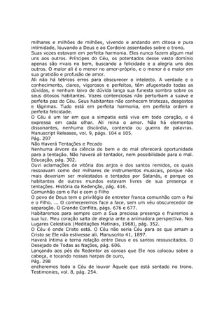 milhares e milhões de milhões, vivendo e andando em ditosa e pura
intimidade, louvando a Deus e ao Cordeiro assentados sobre o trono.
Suas vozes estavam em perfeita harmonia. Eles nunca fazem algum mal
uns aos outros. Príncipes do Céu, os potentados desse vasto domínio
apenas são rivais no bem, buscando a felicidade e a alegria uns dos
outros. O maior ali é o menor no amor-próprio, e o menor é o maior em
sua gratidão e profusão de amor.
Ali não há tétricos erros para obscurecer o intelecto. A verdade e o
conhecimento, claros, vigorosos e perfeitos, têm afugentado todas as
dúvidas, e nenhum laivo de dúvida lança sua funesta sombra sobre os
seus ditosos habitantes. Vozes contenciosas não perturbam a suave e
perfeita paz do Céu. Seus habitantes não conhecem tristezas, desgostos
e lágrimas. Tudo está em perfeita harmonia, em perfeita ordem e
perfeita felicidade.
O Céu é um lar em que a simpatia está viva em todo coração, e é
expressa em cada olhar. Ali reina o amor. Não há elementos
dissonantes, nenhuma discórdia, contenda ou guerra de palavras.
Manuscript Releases, vol. 9, págs. 104 e 105.
Pág. 297
Não Haverá Tentações e Pecado
Nenhuma árvore da ciência do bem e do mal oferecerá oportunidade
para a tentação. Não haverá ali tentador, nem possibilidade para o mal.
Educação, pág. 302.
Ouvi aclamações de vitória dos anjos e dos santos remidos, os quais
ressoavam como dez milhares de instrumentos musicais, porque não
mais deveriam ser molestados e tentados por Satanás, e porque os
habitantes de outros mundos estavam livres de sua presença e
tentações. História da Redenção, pág. 416.
Comunhão com o Pai e com o Filho
O povo de Deus tem o privilégio de entreter franca comunhão com o Pai
e o Filho. ... O conheceremos face a face, sem um véu obscurecedor de
separação. O Grande Conflito, págs. 676 e 677.
Habitaremos para sempre com a Sua preciosa presença e fruiremos a
sua luz. Meu coração salta de alegria ante a animadora perspectiva. Nos
Lugares Celestiais (Meditações Matinais, 1968), pág. 352.
O Céu é onde Cristo está. O Céu não seria Céu para os que amam a
Cristo se Ele não estivesse ali. Manuscrito 41, 1897.
Haverá íntima e terna relação entre Deus e os santos ressuscitados. O
Desejado de Todas as Nações, pág. 606.
Lançando aos pés do Redentor as coroas que Ele nos colocou sobre a
cabeça, e tocando nossas harpas de ouro,
Pág. 298
encheremos todo o Céu de louvor Àquele que está sentado no trono.
Testimonies, vol. 8, pág. 254.
 