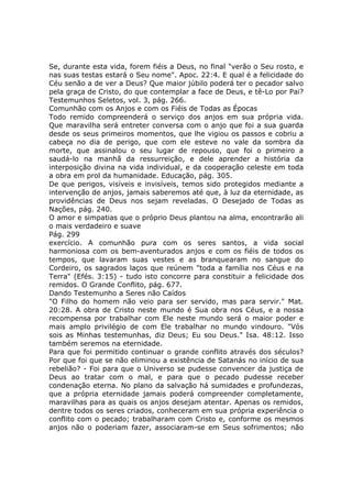 Se, durante esta vida, forem fiéis a Deus, no final "verão o Seu rosto, e
nas suas testas estará o Seu nome". Apoc. 22:4. E qual é a felicidade do
Céu senão a de ver a Deus? Que maior júbilo poderá ter o pecador salvo
pela graça de Cristo, do que contemplar a face de Deus, e tê-Lo por Pai?
Testemunhos Seletos, vol. 3, pág. 266.
Comunhão com os Anjos e com os Fiéis de Todas as Épocas
Todo remido compreenderá o serviço dos anjos em sua própria vida.
Que maravilha será entreter conversa com o anjo que foi a sua guarda
desde os seus primeiros momentos, que lhe vigiou os passos e cobriu a
cabeça no dia de perigo, que com ele esteve no vale da sombra da
morte, que assinalou o seu lugar de repouso, que foi o primeiro a
saudá-lo na manhã da ressurreição, e dele aprender a história da
interposição divina na vida individual, e da cooperação celeste em toda
a obra em prol da humanidade. Educação, pág. 305.
De que perigos, visíveis e invisíveis, temos sido protegidos mediante a
intervenção de anjos, jamais saberemos até que, à luz da eternidade, as
providências de Deus nos sejam reveladas. O Desejado de Todas as
Nações, pág. 240.
O amor e simpatias que o próprio Deus plantou na alma, encontrarão ali
o mais verdadeiro e suave
Pág. 299
exercício. A comunhão pura com os seres santos, a vida social
harmoniosa com os bem-aventurados anjos e com os fiéis de todos os
tempos, que lavaram suas vestes e as branquearam no sangue do
Cordeiro, os sagrados laços que reúnem "toda a família nos Céus e na
Terra" (Efés. 3:15) - tudo isto concorre para constituir a felicidade dos
remidos. O Grande Conflito, pág. 677.
Dando Testemunho a Seres não Caídos
"O Filho do homem não veio para ser servido, mas para servir." Mat.
20:28. A obra de Cristo neste mundo é Sua obra nos Céus, e a nossa
recompensa por trabalhar com Ele neste mundo será o maior poder e
mais amplo privilégio de com Ele trabalhar no mundo vindouro. "Vós
sois as Minhas testemunhas, diz Deus; Eu sou Deus." Isa. 48:12. Isso
também seremos na eternidade.
Para que foi permitido continuar o grande conflito através dos séculos?
Por que foi que se não eliminou a existência de Satanás no início de sua
rebelião? - Foi para que o Universo se pudesse convencer da justiça de
Deus ao tratar com o mal, e para que o pecado pudesse receber
condenação eterna. No plano da salvação há sumidades e profundezas,
que a própria eternidade jamais poderá compreender completamente,
maravilhas para as quais os anjos desejam atentar. Apenas os remidos,
dentre todos os seres criados, conheceram em sua própria experiência o
conflito com o pecado; trabalharam com Cristo e, conforme os mesmos
anjos não o poderiam fazer, associaram-se em Seus sofrimentos; não
 